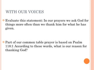 WITH OUR VOICES Evaluate this statement: In our prayers we ask God for things more often than we thank him for what he has given. Part of our common table prayer is based on Psalm 118:1 According to these words, what is our reason for thanking God? 