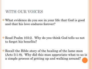 WITH OUR VOICES What evidence do you see in your life that God is good and that his love endures forever? Read Psalm 103:2.  Why do you think God tells us not to forget his benefits?  Recall the Bible story of the healing of the lame man (Acts 3:1-8).  Why did this man appreciate what to us is a simple process of getting up and walking around? 