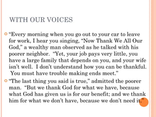 WITH OUR VOICES “ Every morning when you go out to your car to leave for work, I hear you singing, “Now Thank We All Our God,” a wealthy man observed as he talked with his poorer neighbor.  “Yet, your job pays very little, you have a large family that depends on you, and your wife isn’t well.  I don’t understand how you can be thankful.  You must have trouble making ends meet.” “ The last thing you said is true,” admitted the poorer man.  “But we thank God for what we have, because what God has given us is for our benefit; and we thank him for what we don’t have, because we don’t need it.” 