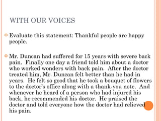 WITH OUR VOICES Evaluate this statement: Thankful people are happy people. Mr. Duncan had suffered for 15 years with severe back pain.  Finally one day a friend told him about a doctor who worked wonders with back pain.  After the doctor treated him, Mr. Duncan felt better than he had in years.  He felt so good that he took a bouquet of flowers to the doctor’s office along with a thank-you note.  And whenever he heard of a person who had injured his back, he recommended his doctor.  He praised the doctor and told everyone how the doctor had relieved his pain. 