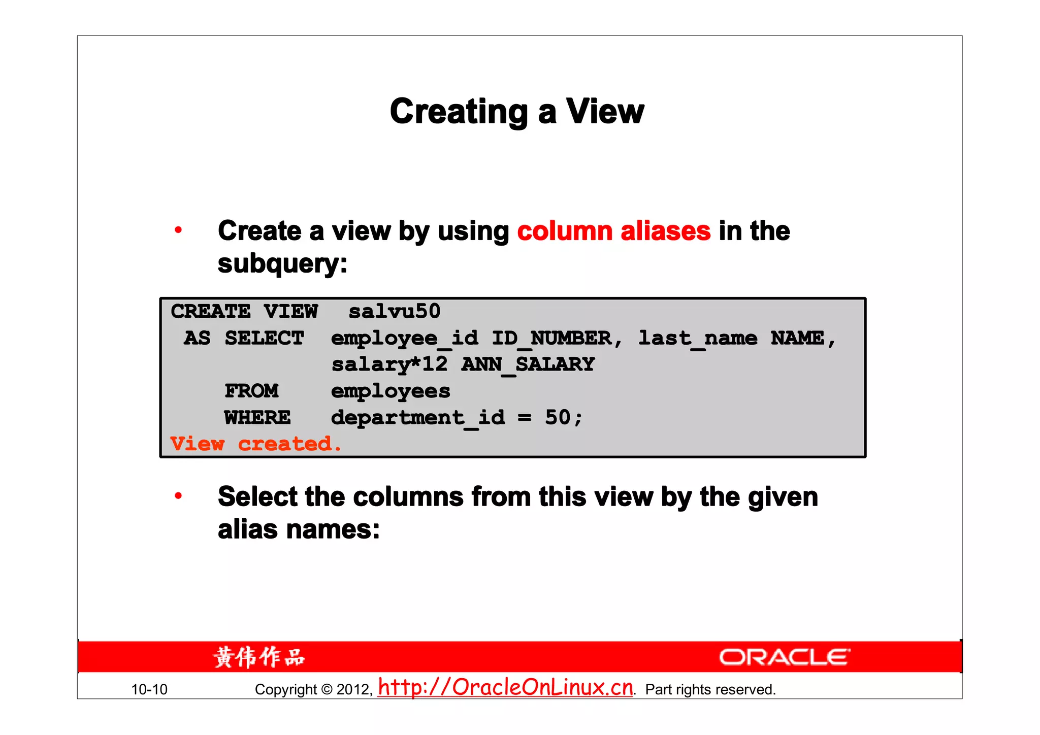 Creating a View


        •   Create a view by using column aliases in the
            subquery:
        CREATE VIEW salvu50
         AS SELECT employee_id ID_NUMBER, last_name NAME,
                    salary*12 ANN_SALARY
                    salary*
            FROM    employees
            WHERE   department_id = 50;
        View created.

        •   Select the columns from this view by the given
            alias names:




10-10         Copyright © 2012, http://OracleOnLinux.cn. Part rights reserved.
 