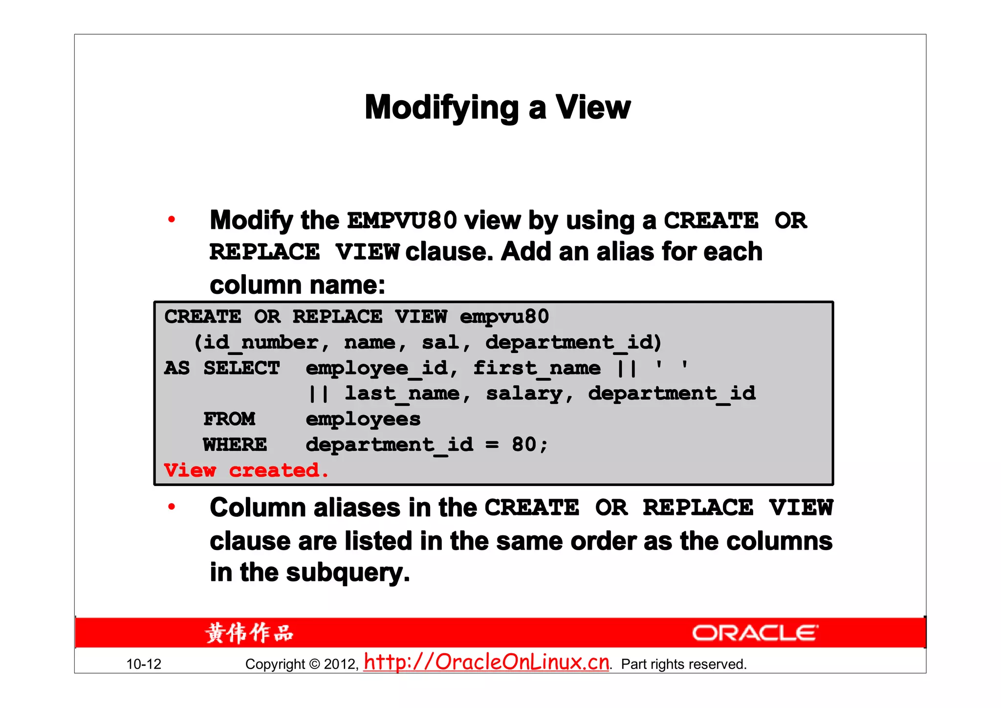 Modifying a View


        •   Modify the EMPVU80 view by using a CREATE OR
            REPLACE VIEW clause. Add an alias for each
            column name:
        CREATE OR REPLACE VIEW empvu80
          (id_number, name, sal, department_id)
        AS SELECT employee_id, first_name || ' '
                   || last_name, salary, department_id
           FROM    employees
           WHERE   department_id = 80;
        View created.
        •   Column aliases in the CREATE OR REPLACE VIEW
            clause are listed in the same order as the columns
            in the subquery.


10-12         Copyright © 2012, http://OracleOnLinux.cn. Part rights reserved.
 