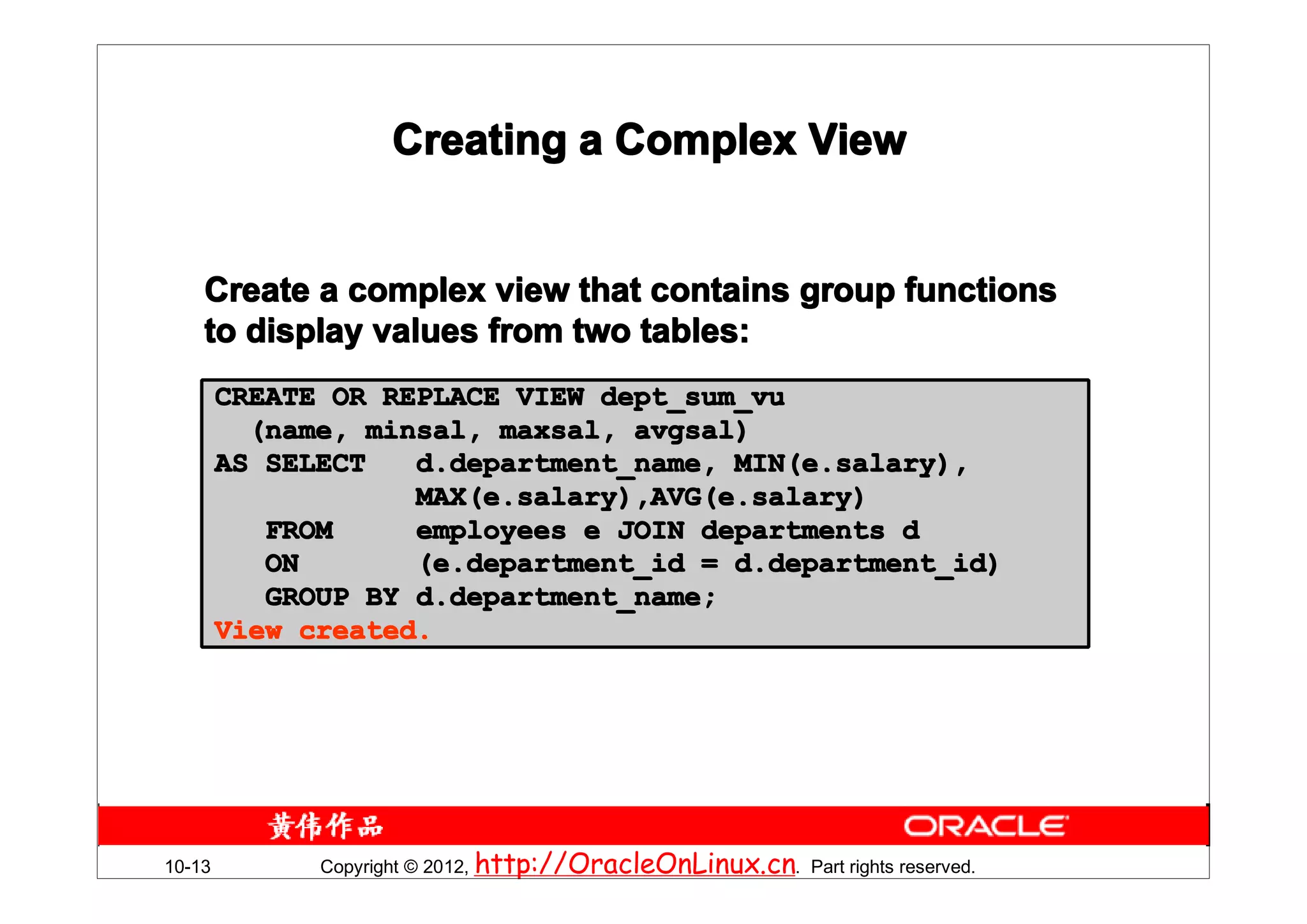Creating a Complex View


    Create a complex view that contains group functions
    to display values from two tables:
        CREATE OR REPLACE VIEW dept_sum_vu
          (name, minsal, maxsal, avgsal)
        AS SELECT   d.department_name, MIN(e.salary),
                    MAX(e.salary),AVG(e.salary)
           FROM     employees e JOIN departments d
           ON       (e.department_id = d.department_id)
           GROUP BY d.department_name;
        View created.




10-13         Copyright © 2012, http://OracleOnLinux.cn. Part rights reserved.
 
