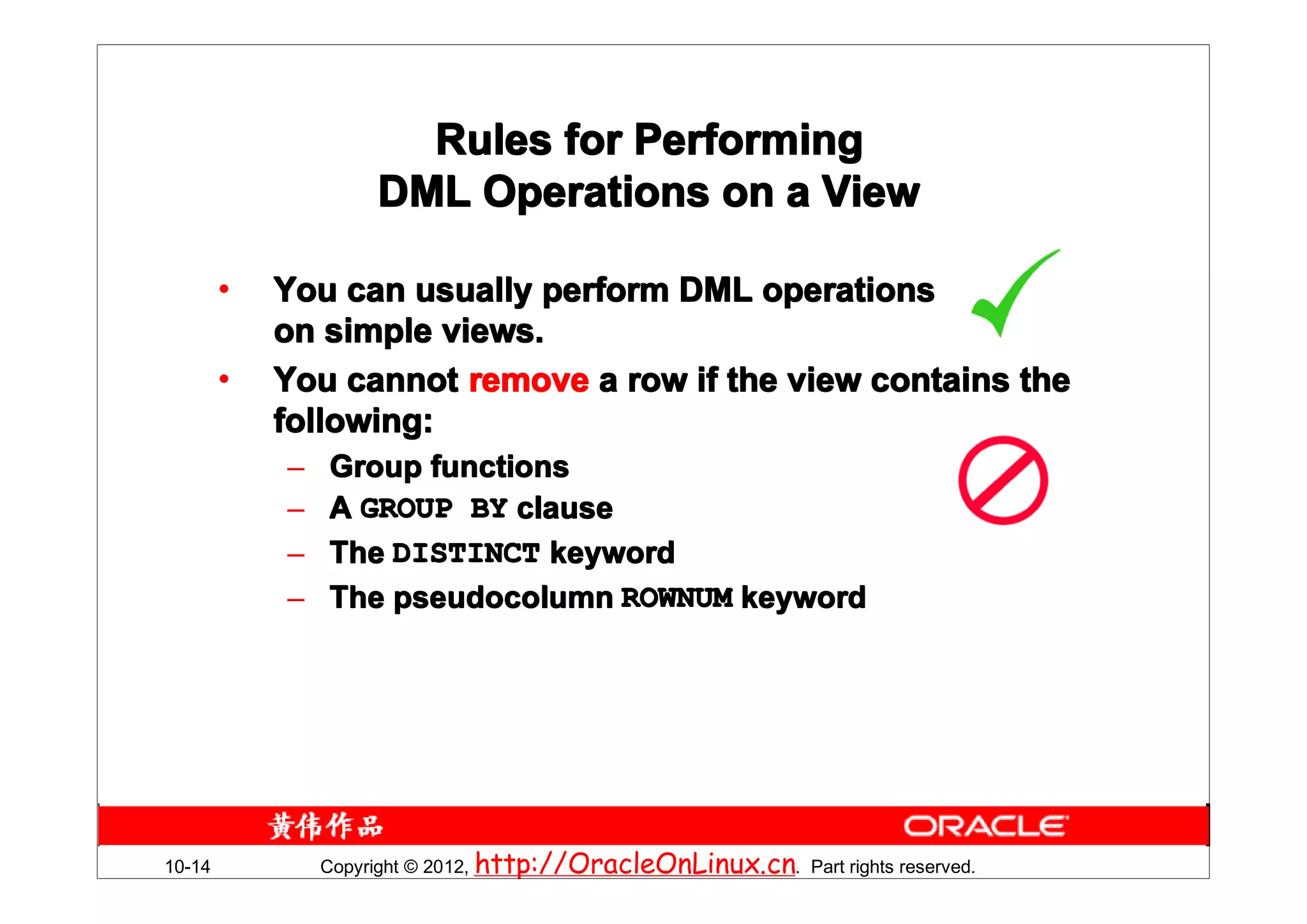 Rules for Performing
                     DML Operations on a View

        •   You can usually perform DML operations
            on simple views.
        •   You cannot remove a row if the view contains the
            following:
            –   Group functions
            –   A GROUP BY clause
            –   The DISTINCT keyword
            –   The pseudocolumn ROWNUM keyword




10-14           Copyright © 2012, http://OracleOnLinux.cn. Part rights reserved.
 