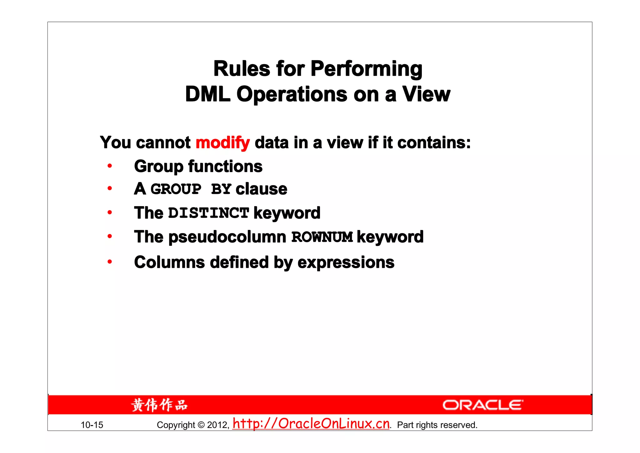 Rules for Performing
                DML Operations on a View

    You cannot modify data in a view if it contains:
     • Group functions
     • A GROUP BY clause
     • The DISTINCT keyword
     • The pseudocolumn ROWNUM keyword
     • Columns defined by expressions




10-15      Copyright © 2012, http://OracleOnLinux.cn. Part rights reserved.
 
