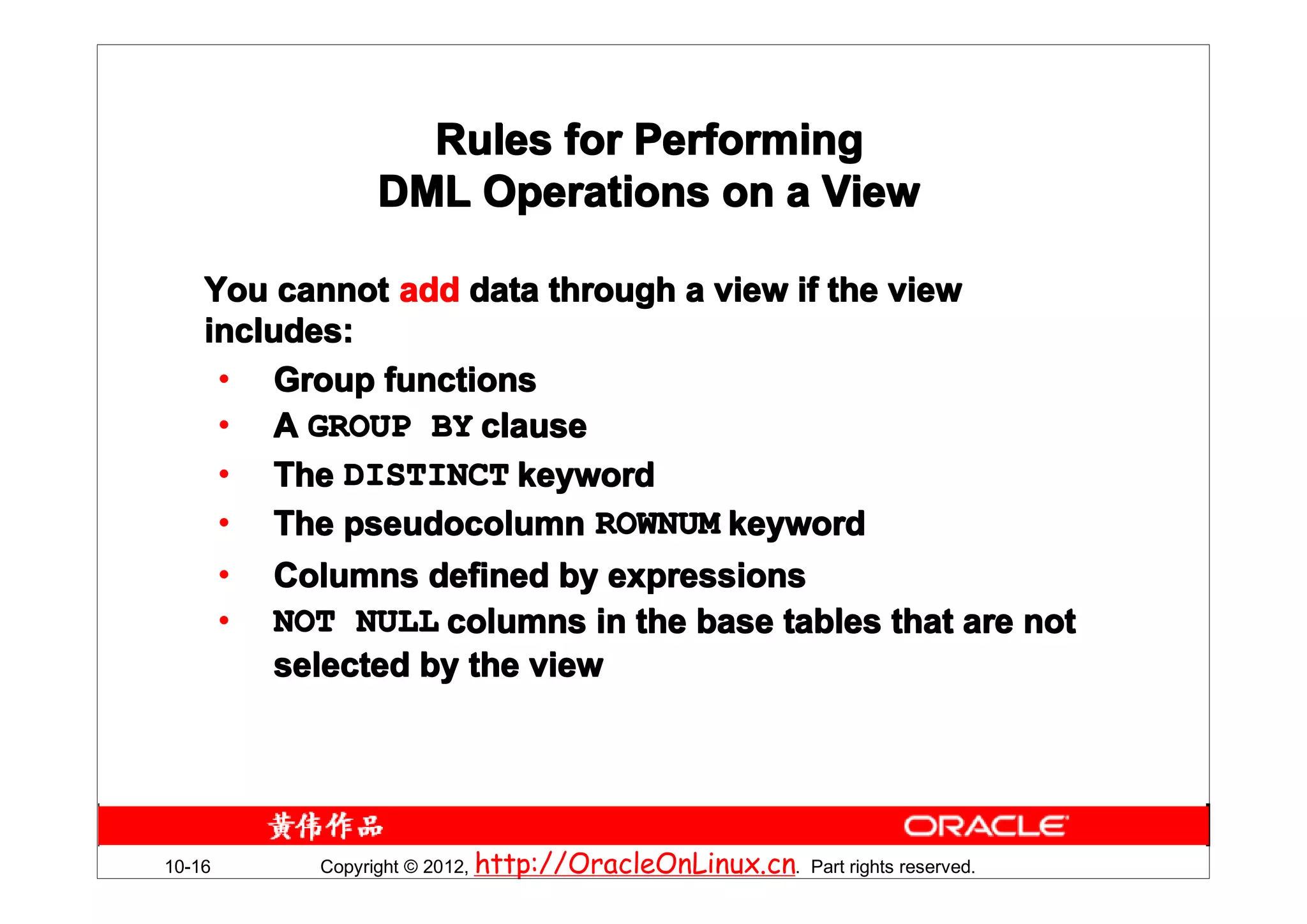 Rules for Performing
               DML Operations on a View

    You cannot add data through a view if the view
    includes:
     • Group functions
     • A GROUP BY clause
     • The DISTINCT keyword
     • The pseudocolumn ROWNUM keyword
     • Columns defined by expressions
     • NOT NULL columns in the base tables that are not
         selected by the view




10-16     Copyright © 2012, http://OracleOnLinux.cn. Part rights reserved.
 