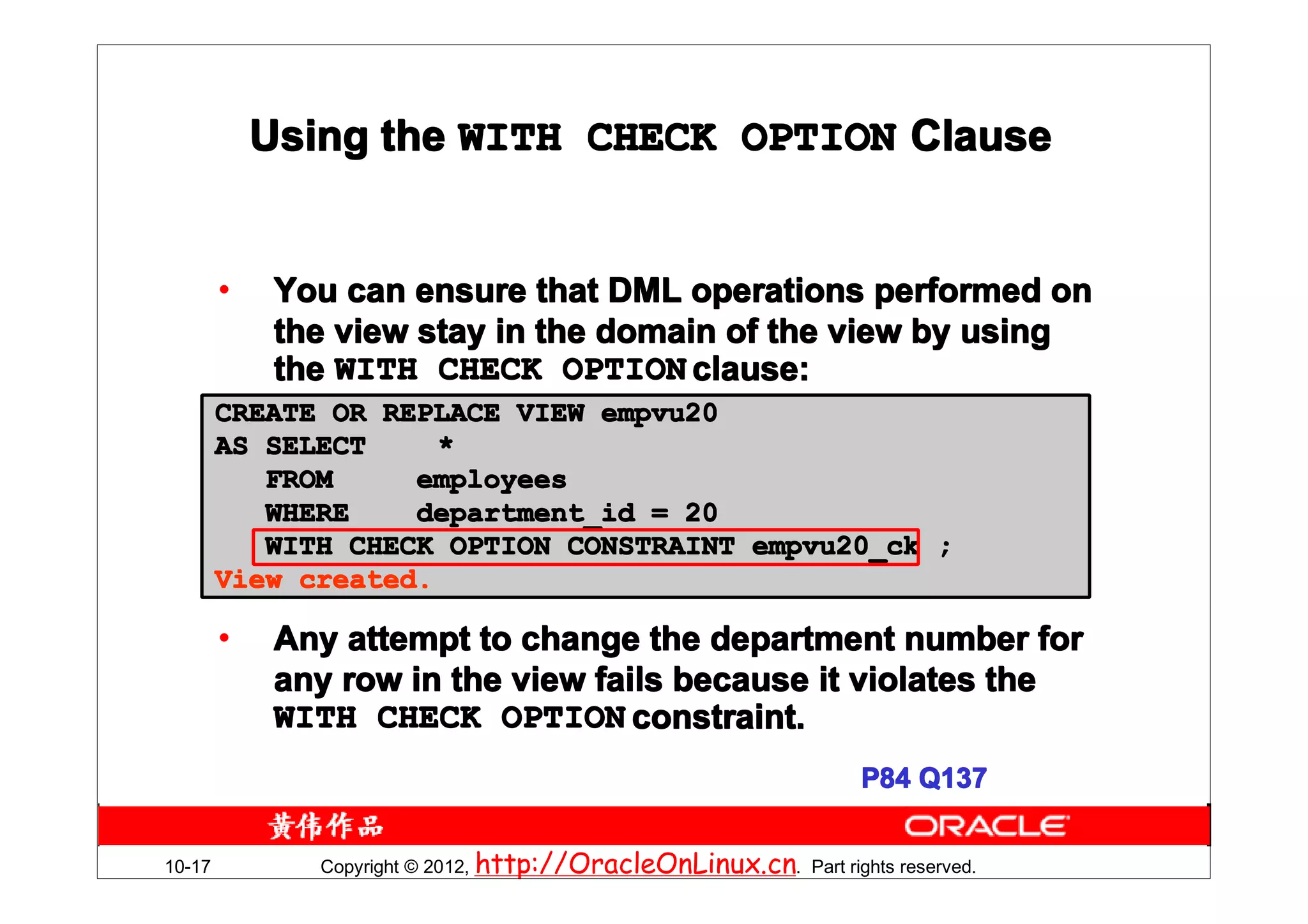 Using the WITH CHECK OPTION Clause


        •    You can ensure that DML operations performed on
             the view stay in the domain of the view by using
             the WITH CHECK OPTION clause:
        CREATE OR REPLACE VIEW empvu20
        AS SELECT     *
           FROM     employees
           WHERE    department_id = 20
           WITH CHECK OPTION CONSTRAINT empvu20_ck ;
        View created.

        •    Any attempt to change the department number for
             any row in the view fails because it violates the
             WITH CHECK OPTION constraint.
                                                                   P84 Q137


10-17          Copyright © 2012, http://OracleOnLinux.cn. Part rights reserved.
 