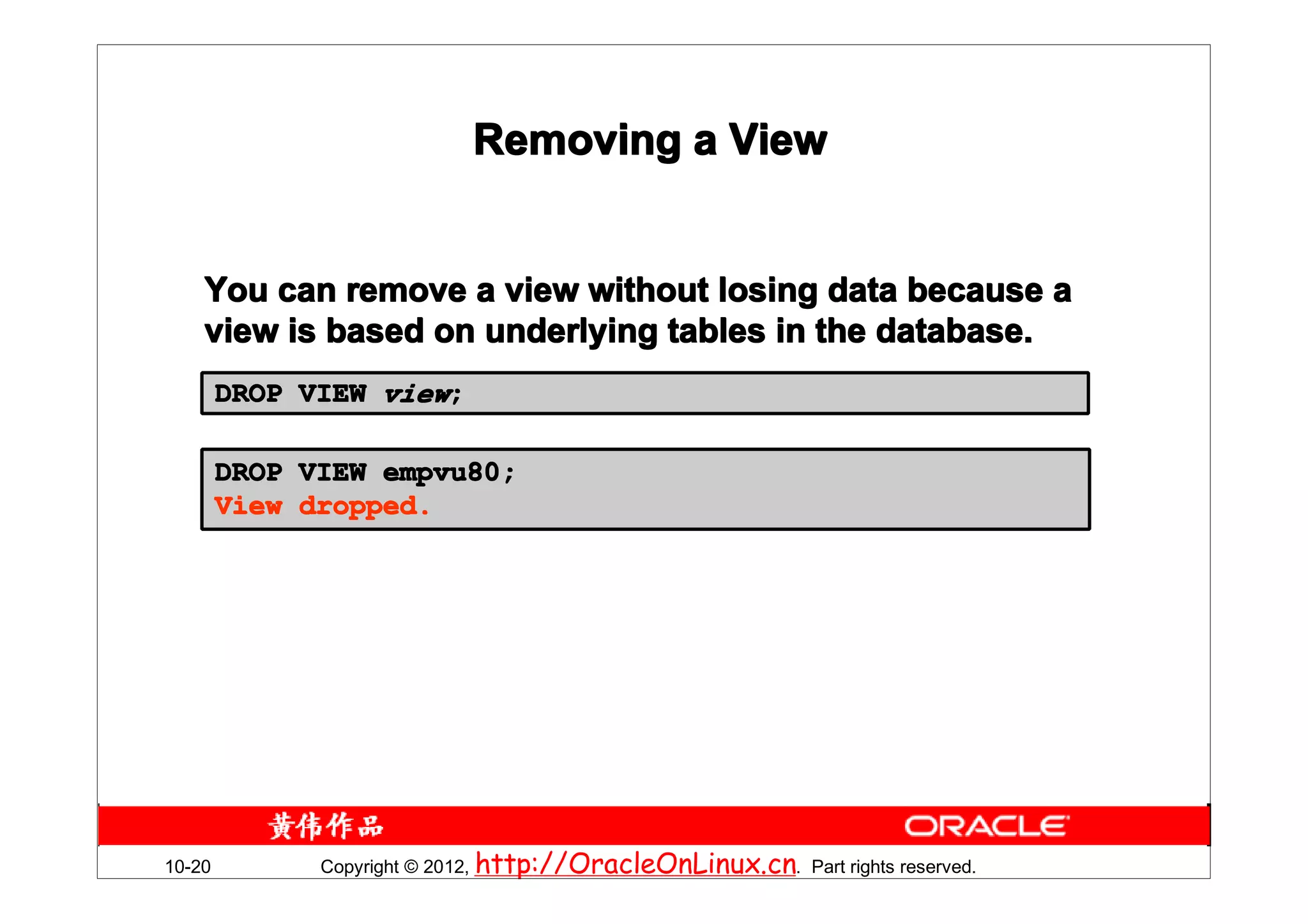Removing a View


    You can remove a view without losing data because a
    view is based on underlying tables in the database.
        DROP VIEW view;

        DROP VIEW empvu80;
        View dropped.




10-20         Copyright © 2012, http://OracleOnLinux.cn. Part rights reserved.
 