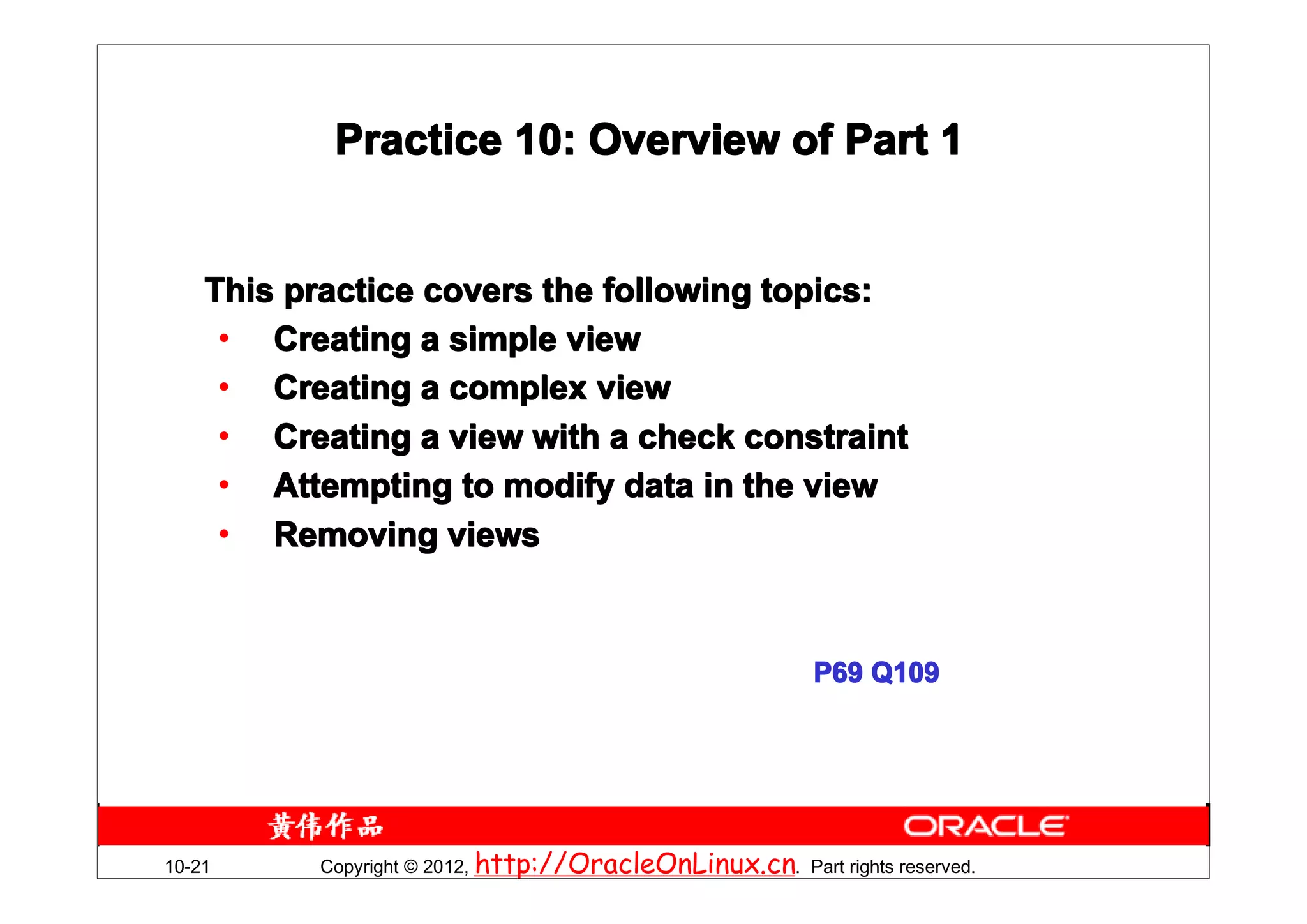 Practice 10: Overview of Part 1


    This practice covers the following topics:
     • Creating a simple view
     • Creating a complex view
     • Creating a view with a check constraint
     • Attempting to modify data in the view
     • Removing views



                                                          P69 Q109




10-21     Copyright © 2012, http://OracleOnLinux.cn. Part rights reserved.
 