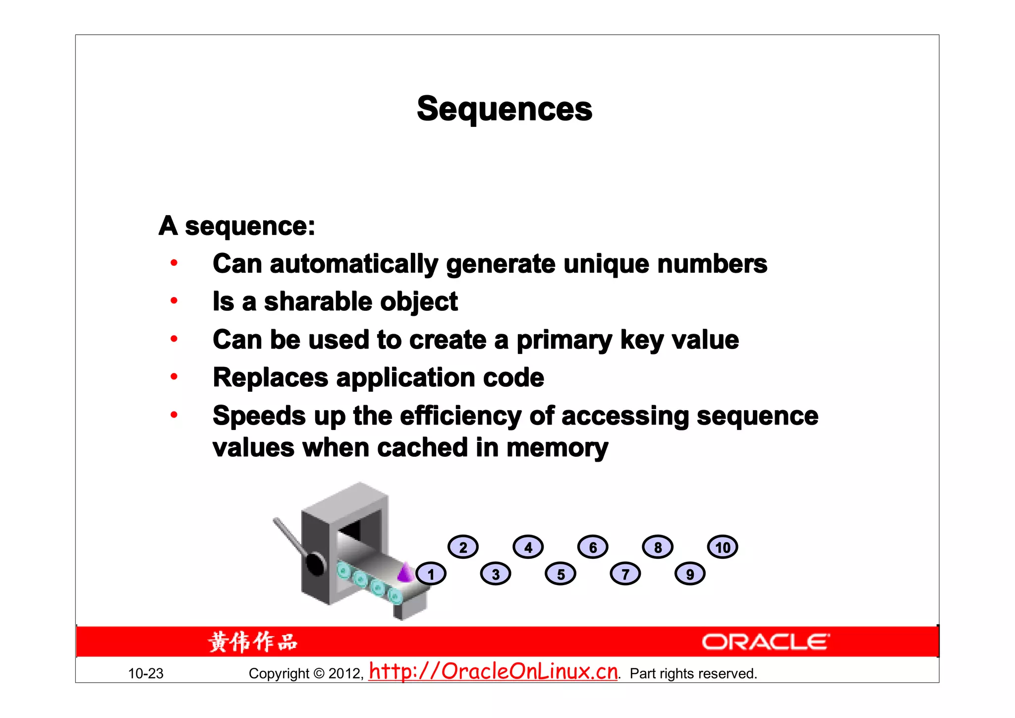 Sequences


    A sequence:
     • Can automatically generate unique numbers
     • Is a sharable object
     • Can be used to create a primary key value
     • Replaces application code
     • Speeds up the efficiency of accessing sequence
        values when cached in memory


                                    2       4       6       8       10
                                1       3       5       7       9




10-23     Copyright © 2012, http://OracleOnLinux.cn. Part rights reserved.
 