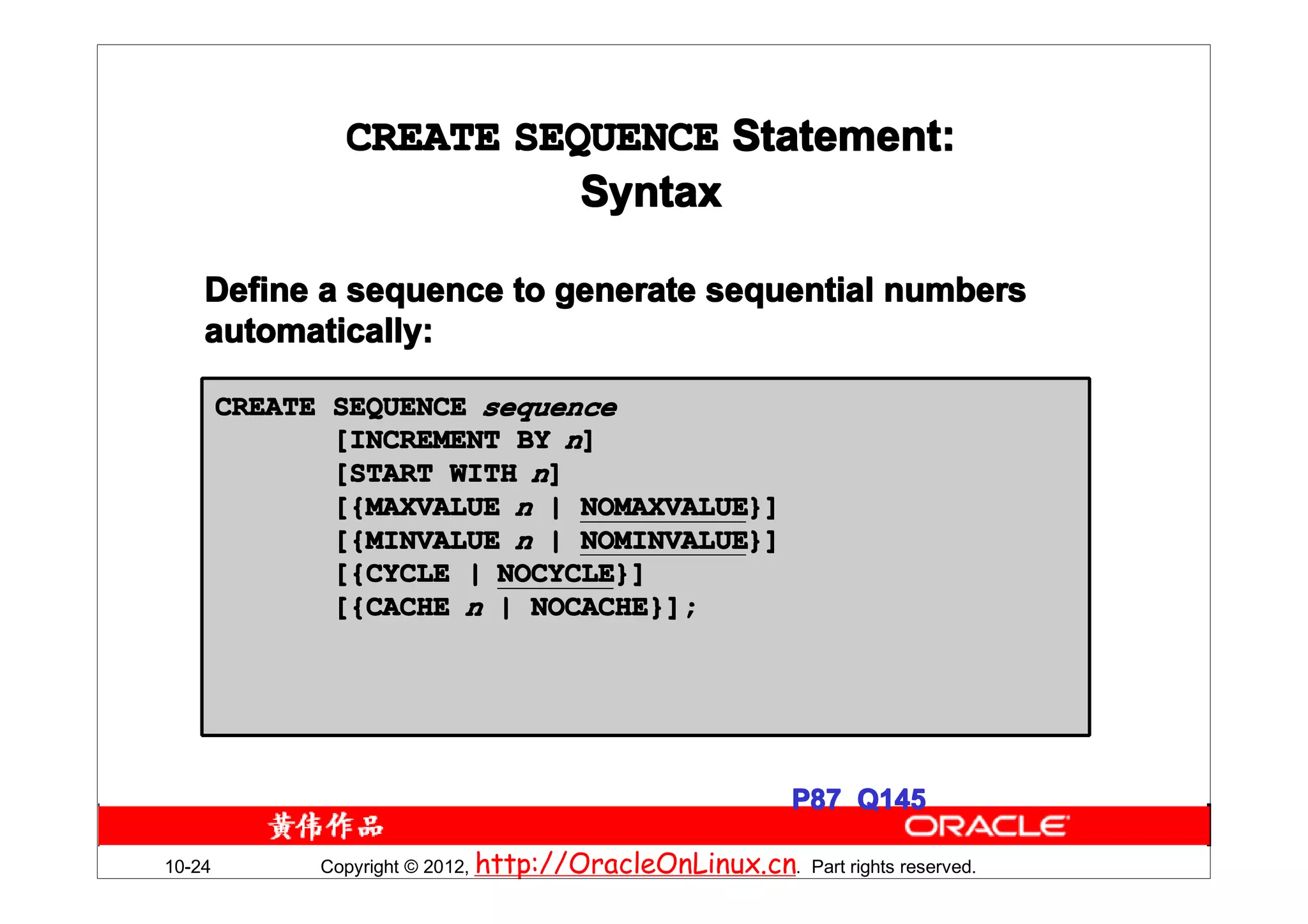 CREATE SEQUENCE Statement:
                          Syntax

    Define a sequence to generate sequential numbers
    automatically:

        CREATE SEQUENCE sequence
               [INCREMENT BY n]
               [START WITH n]
               [{MAXVALUE n | NOMAXVALUE}]
                              NOMAXVALUE}]
               [{MINVALUE n | NOMINVALUE}]
                              NOMINVALUE}]
               [{CYCLE | NOCYCLE}]
                         NOCYCLE}]
               [{CACHE n | NOCACHE}];




                                                           P87 Q145

10-24         Copyright © 2012, http://OracleOnLinux.cn. Part rights reserved.
 