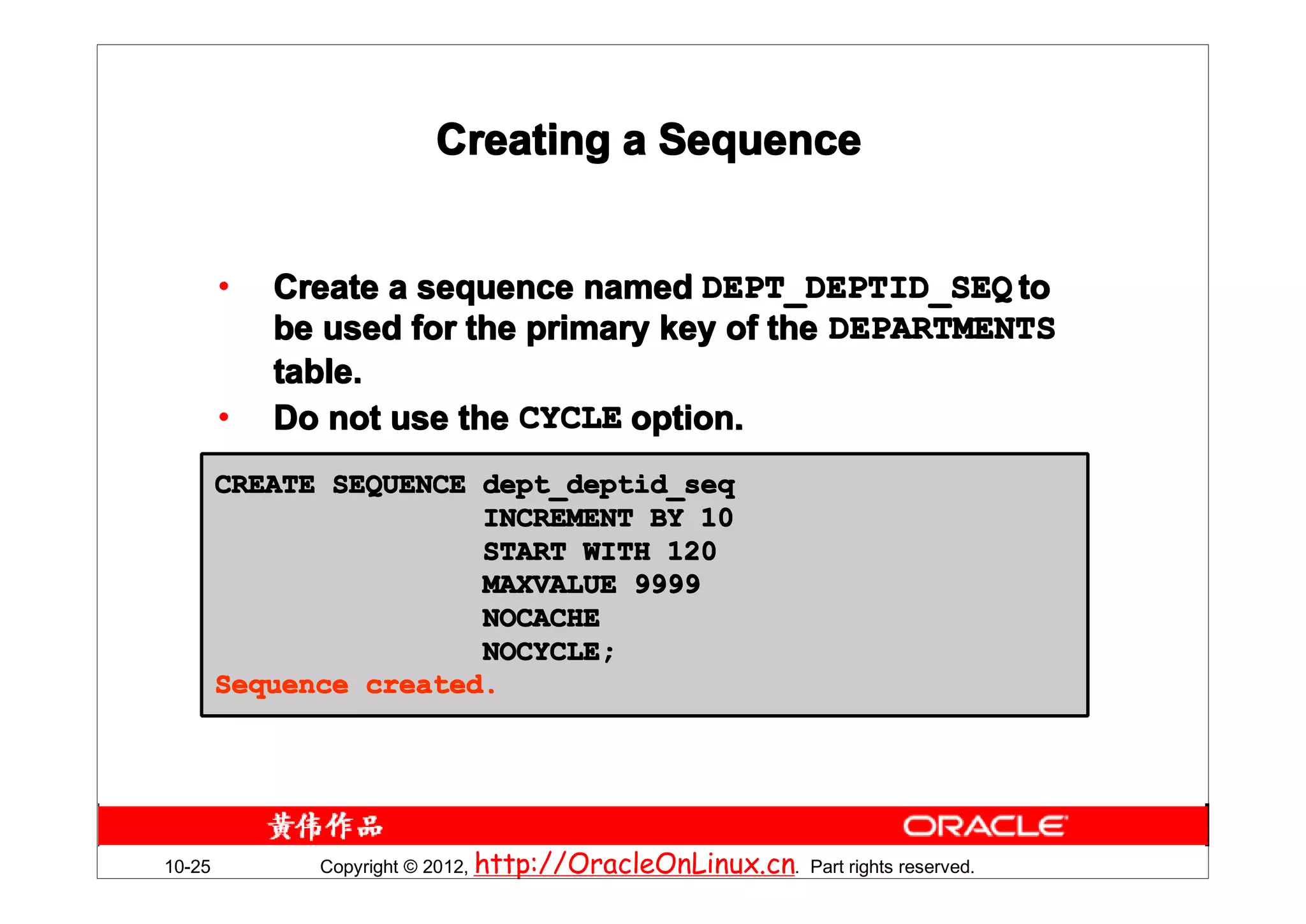 Creating a Sequence


        •   Create a sequence named DEPT_DEPTID_SEQ to
            be used for the primary key of the DEPARTMENTS
            table.
        •   Do not use the CYCLE option.
        CREATE SEQUENCE dept_deptid_seq
                        INCREMENT BY 10
                        START WITH 120
                        MAXVALUE 9999
                        NOCACHE
                        NOCYCLE;
        Sequence created.




10-25         Copyright © 2012, http://OracleOnLinux.cn. Part rights reserved.
 