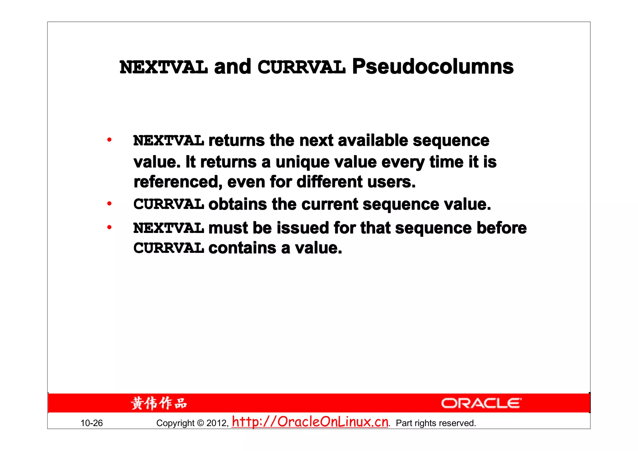 NEXTVAL and CURRVAL Pseudocolumns


        •    NEXTVAL returns the next available sequence
             value. It returns a unique value every time it is
             referenced, even for different users.
        •    CURRVAL obtains the current sequence value.
        •    NEXTVAL must be issued for that sequence before
             CURRVAL contains a value.




10-26          Copyright © 2012, http://OracleOnLinux.cn. Part rights reserved.
 