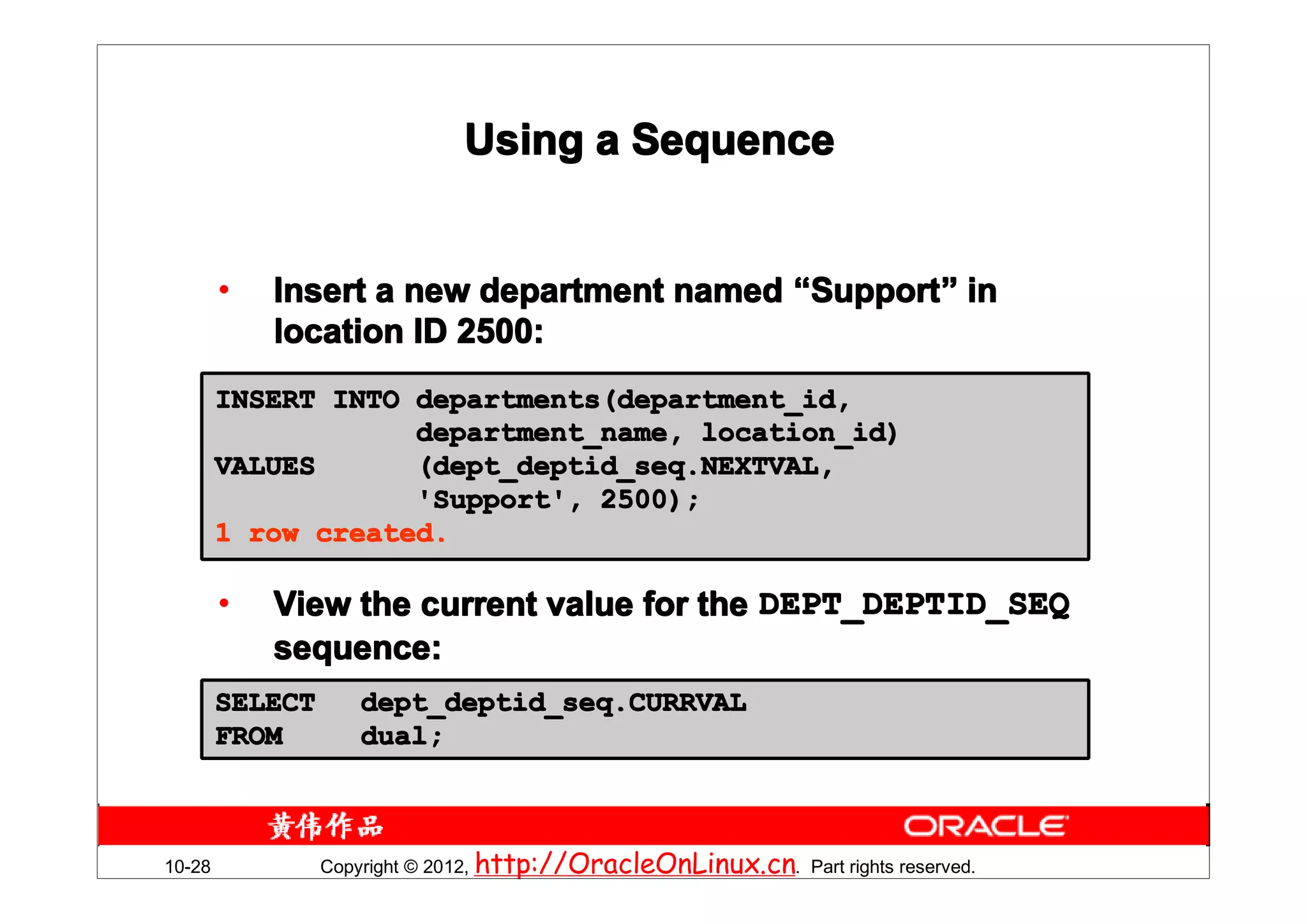 Using a Sequence


        •   Insert a new department named “Support” in
                                           Support”
            location ID 2500:
        INSERT INTO departments(department_id,
                    department_name, location_id)
        VALUES      (dept_deptid_seq.NEXTVAL,
                    'Support', 2500);
        1 row created.

        •   View the current value for the DEPT_DEPTID_SEQ
            sequence:
        SELECT      dept_deptid_seq.CURRVAL
        FROM        dual;



10-28            Copyright © 2012, http://OracleOnLinux.cn. Part rights reserved.
 