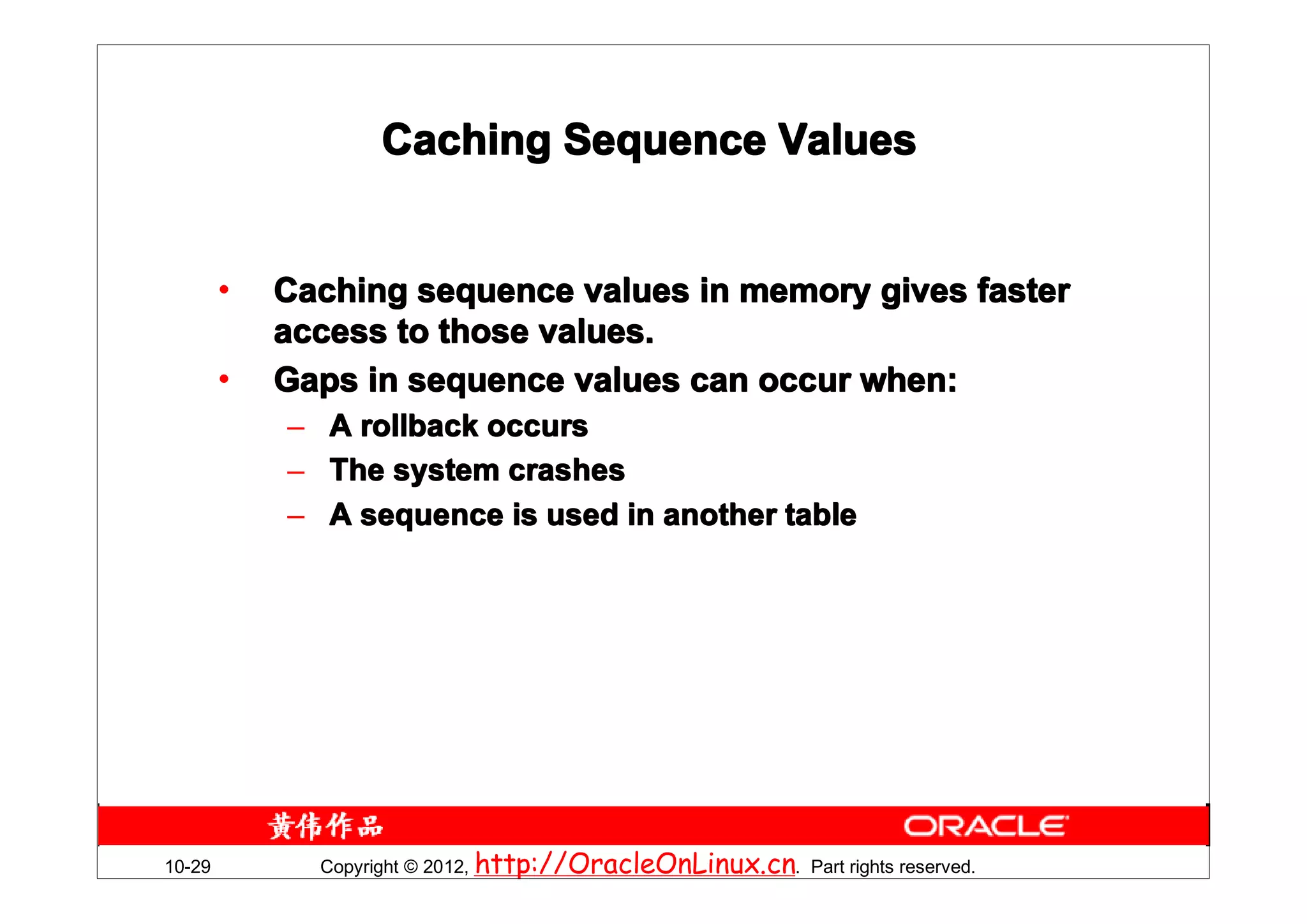 Caching Sequence Values


        •   Caching sequence values in memory gives faster
            access to those values.
        •   Gaps in sequence values can occur when:
            – A rollback occurs
            – The system crashes
            – A sequence is used in another table




10-29         Copyright © 2012, http://OracleOnLinux.cn. Part rights reserved.
 