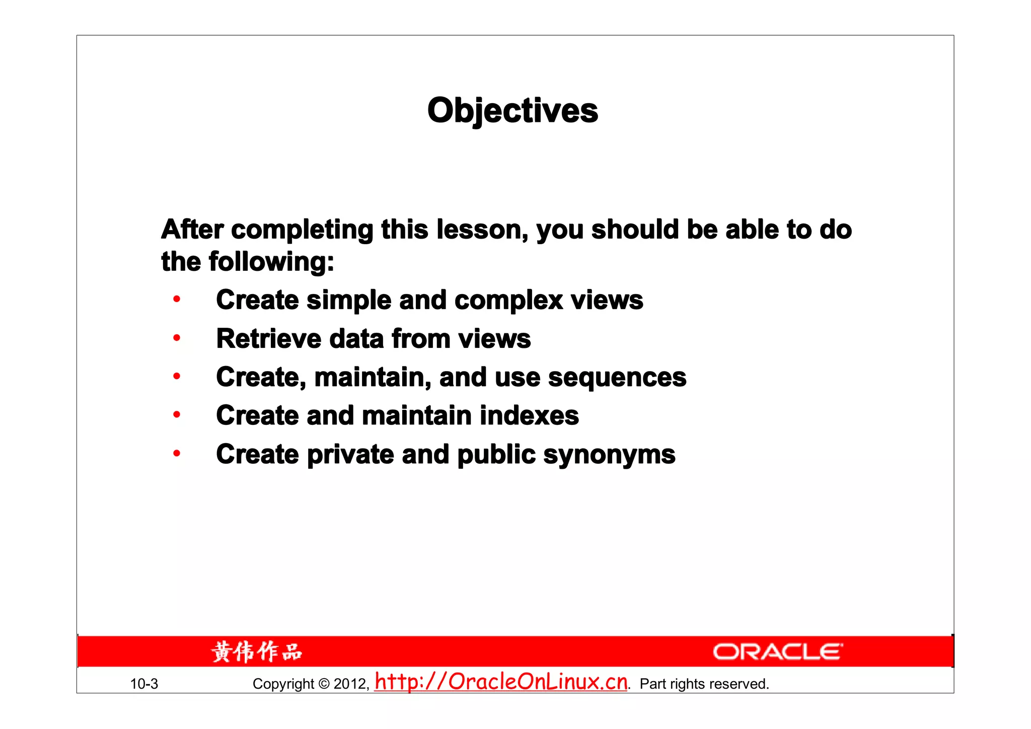 Objectives


       After completing this lesson, you should be able to do
       the following:
        • Create simple and complex views
        • Retrieve data from views
        • Create, maintain, and use sequences
        • Create and maintain indexes
        • Create private and public synonyms




10-3          Copyright © 2012, http://OracleOnLinux.cn. Part rights reserved.
 