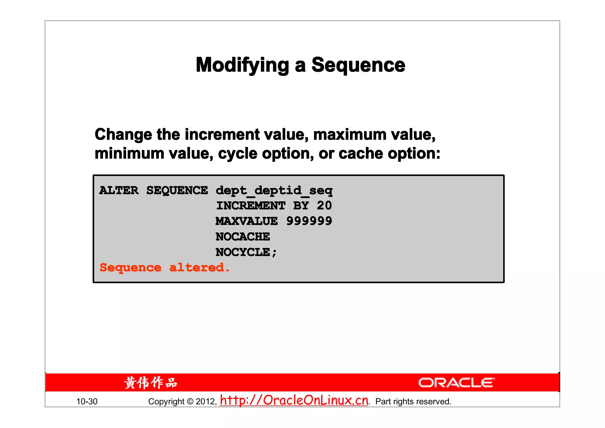 Modifying a Sequence


    Change the increment value, maximum value,
    minimum value, cycle option, or cache option:

        ALTER SEQUENCE dept_deptid_seq
                       INCREMENT BY 20
                       MAXVALUE 999999
                       NOCACHE
                       NOCYCLE;
        Sequence altered.




10-30         Copyright © 2012, http://OracleOnLinux.cn. Part rights reserved.
 