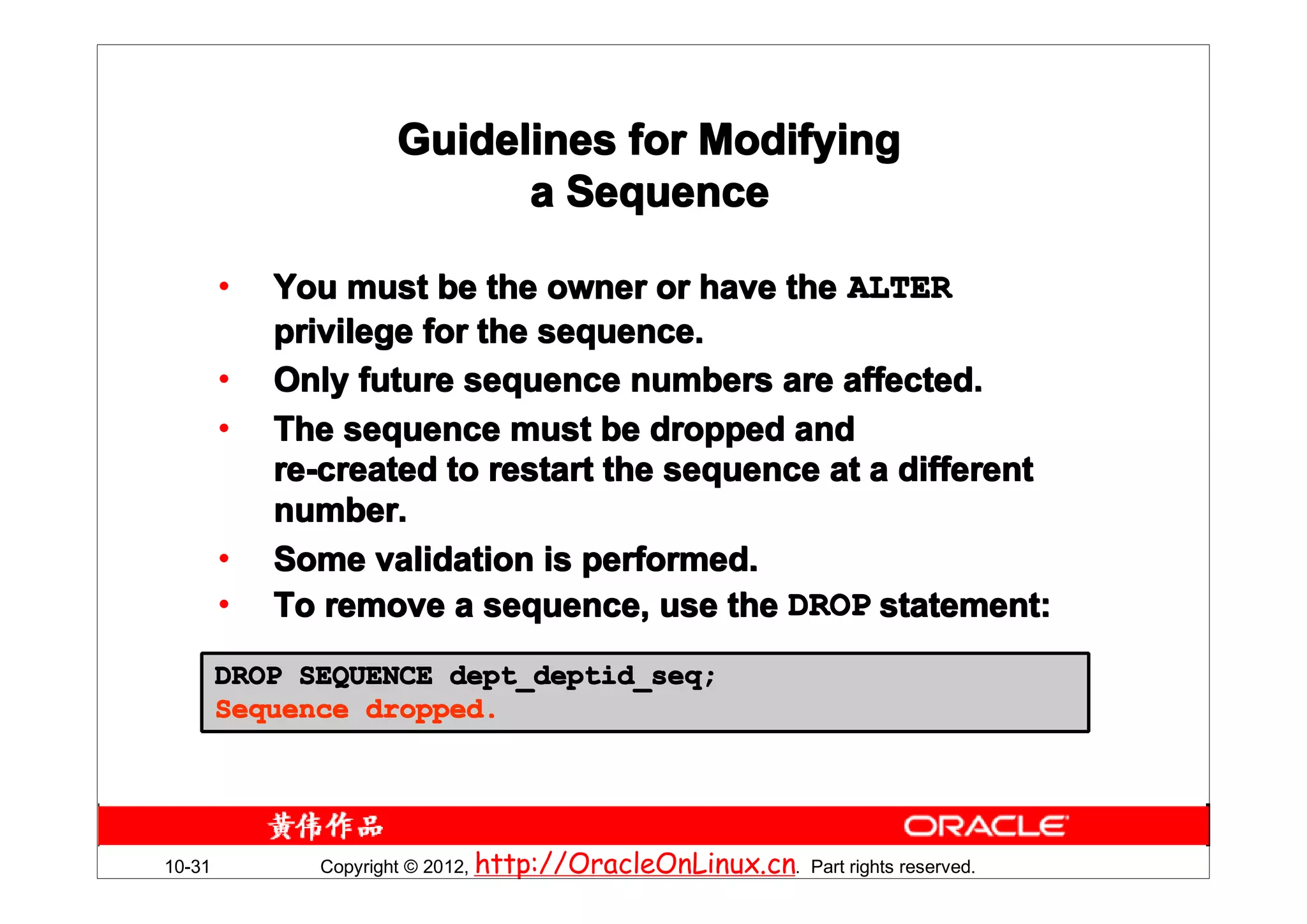 Guidelines for Modifying
                           a Sequence

        •   You must be the owner or have the ALTER
            privilege for the sequence.
        •   Only future sequence numbers are affected.
        •   The sequence must be dropped and
            re-created to restart the sequence at a different
            number.
        •   Some validation is performed.
        •   To remove a sequence, use the DROP statement:
        DROP SEQUENCE dept_deptid_seq;
        Sequence dropped.




10-31         Copyright © 2012, http://OracleOnLinux.cn. Part rights reserved.
 