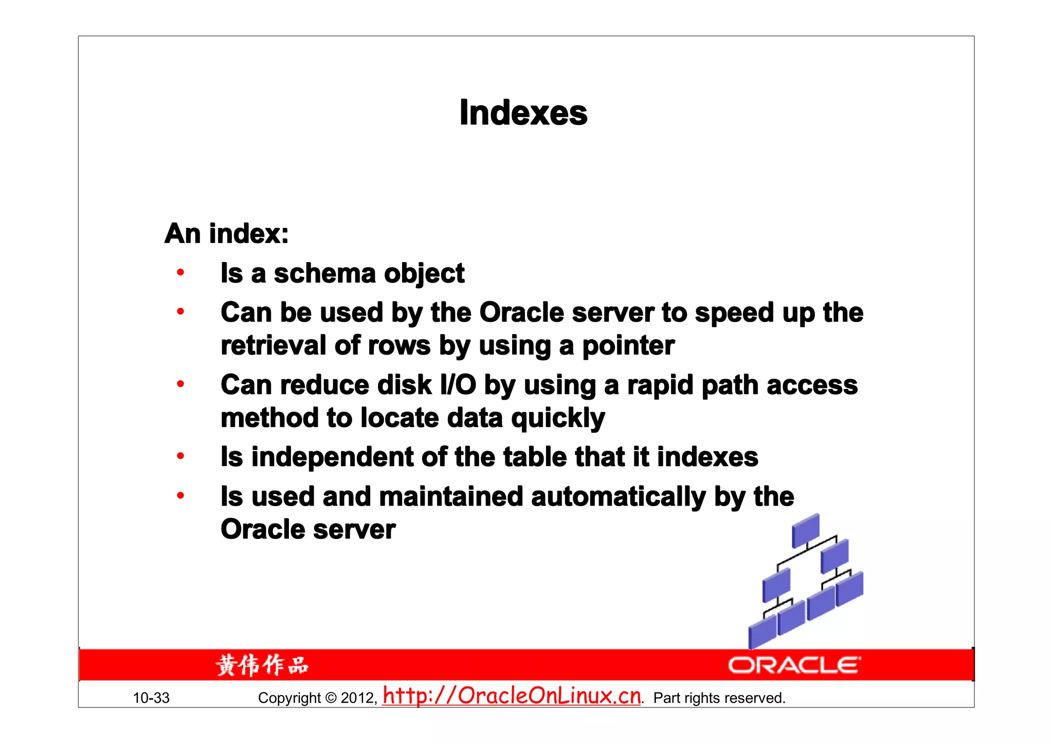 Indexes


    An index:
     • Is a schema object
     • Can be used by the Oracle server to speed up the
        retrieval of rows by using a pointer
     • Can reduce disk I/O by using a rapid path access
        method to locate data quickly
     • Is independent of the table that it indexes
     • Is used and maintained automatically by the
        Oracle server




10-33     Copyright © 2012, http://OracleOnLinux.cn. Part rights reserved.
 
