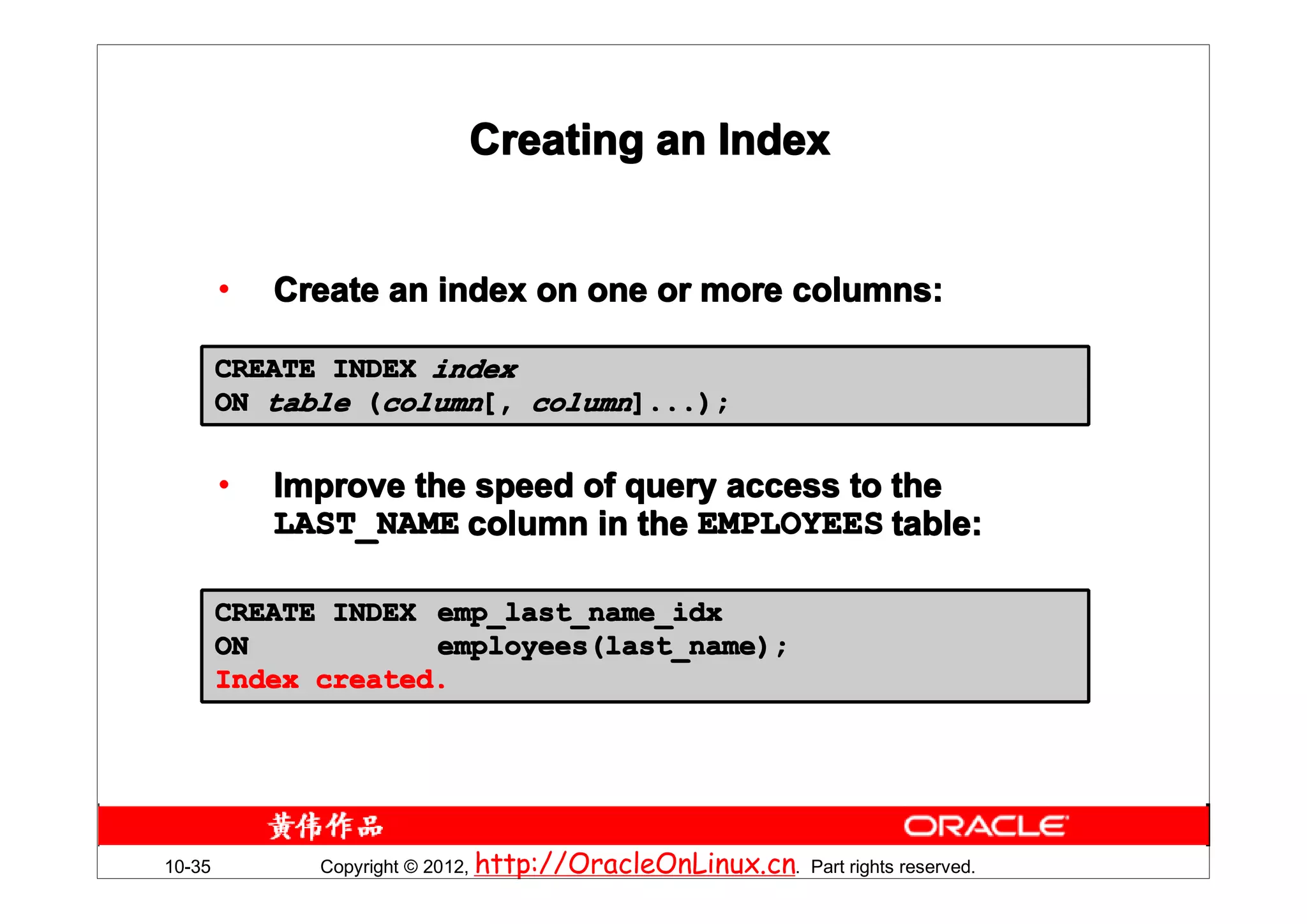 Creating an Index


        •   Create an index on one or more columns:

        CREATE INDEX index
        ON table (column[, column]...);


        •   Improve the speed of query access to the
            LAST_NAME column in the EMPLOYEES table:

        CREATE INDEX emp_last_name_idx
        ON           employees(last_name);
        Index created.




10-35         Copyright © 2012, http://OracleOnLinux.cn. Part rights reserved.
 