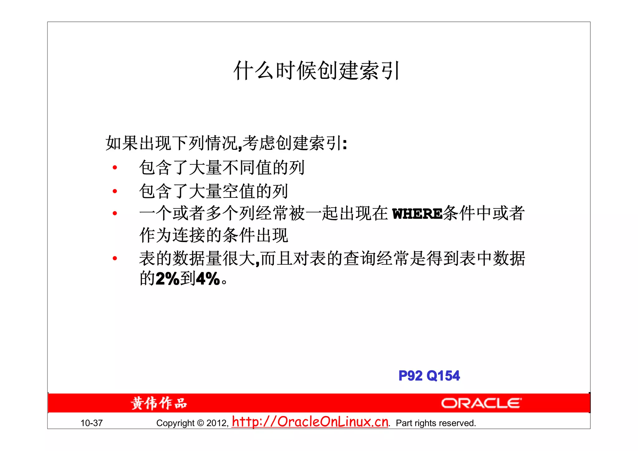 什么时候创建索引


        如果出现下列情况,考虑创建索引:
        • 包含了大量不同值的列
        • 包含了大量空值的列
        • 一个或者多个列经常被一起出现在 WHERE
                          WHERE条件中或者
          作为连接的条件出现
        • 表的数据量很大,而且对表的查询经常是得到表中数据
          的2%到4%。




                                                           P92 Q154


10-37      Copyright © 2012, http://OracleOnLinux.cn. Part rights reserved.
 