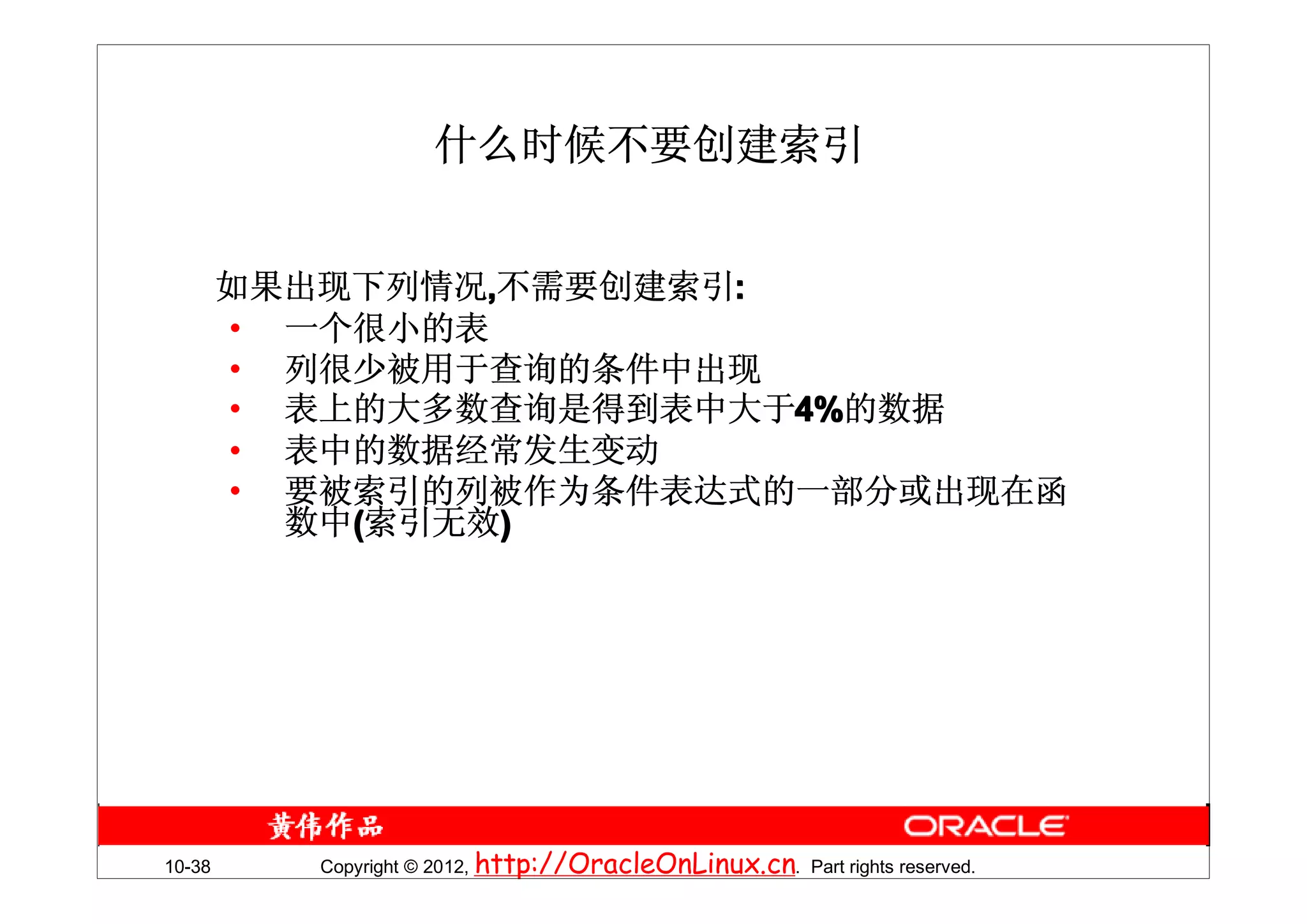 什么时候不要创建索引


        如果出现下列情况,不需要创建索引:
        • 一个很小的表
        • 列很少被用于查询的条件中出现
        • 表上的大多数查询是得到表中大于4%的数据
        • 表中的数据经常发生变动
        • 要被索引的列被作为条件表达式的一部分或出现在函
          数中(索引无效)




10-38      Copyright © 2012, http://OracleOnLinux.cn. Part rights reserved.
 