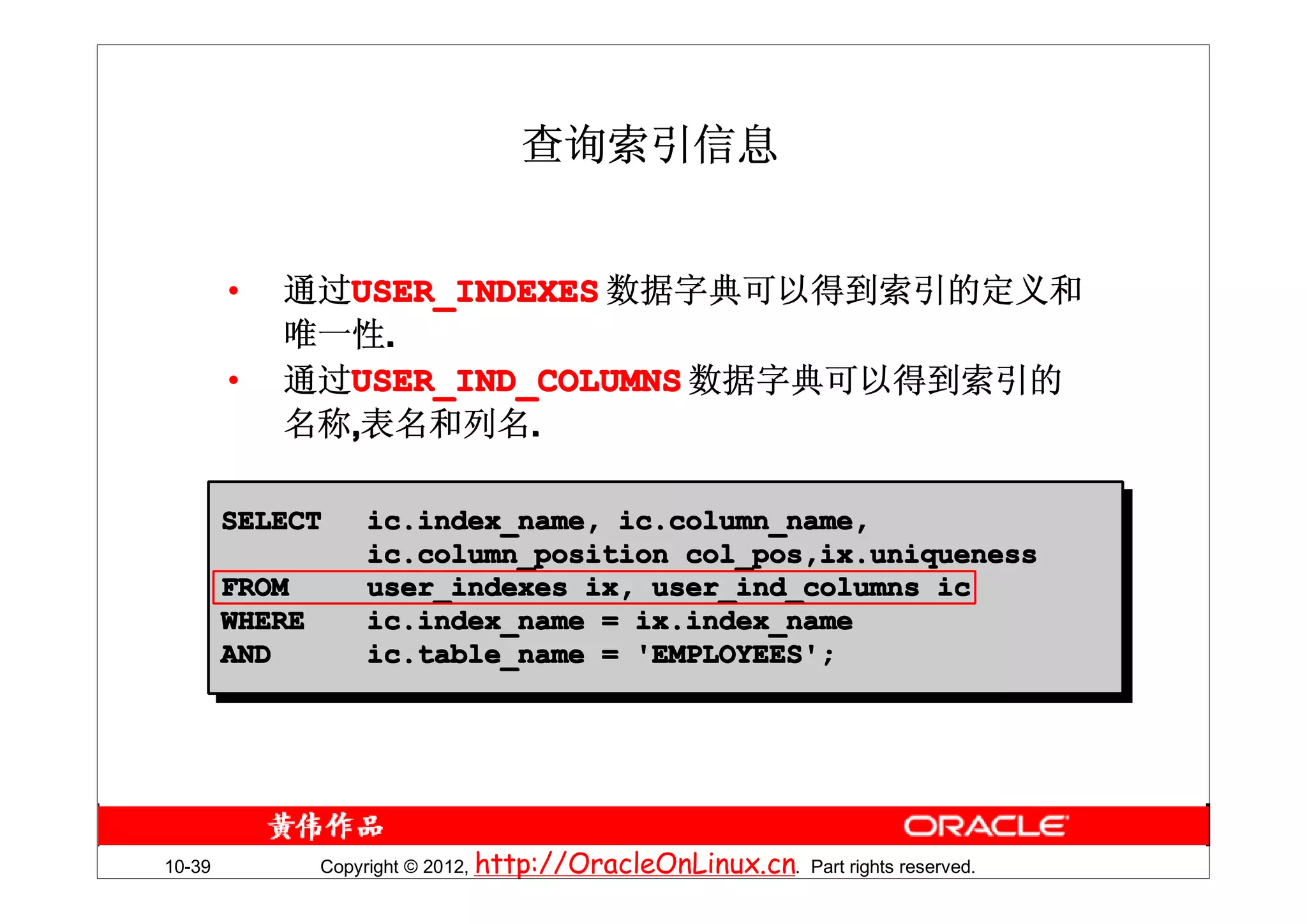 查询索引信息


        •   通过USER_INDEXES 数据字典可以得到索引的定义和
              USER_INDEXES
            唯一性.
        •   通过USER_IND_COLUMNS 数据字典可以得到索引的
              USER_IND_COLUMNS
            名称,表名和列名.

        SELECT      ic.index_name, ic.column_name,
                    ic.column_position col_pos,ix.uniqueness
        FROM        user_indexes ix, user_ind_columns ic
        WHERE       ic.index_name = ix.index_name
        AND         ic.table_name = 'EMPLOYEES';




10-39           Copyright © 2012, http://OracleOnLinux.cn. Part rights reserved.
 