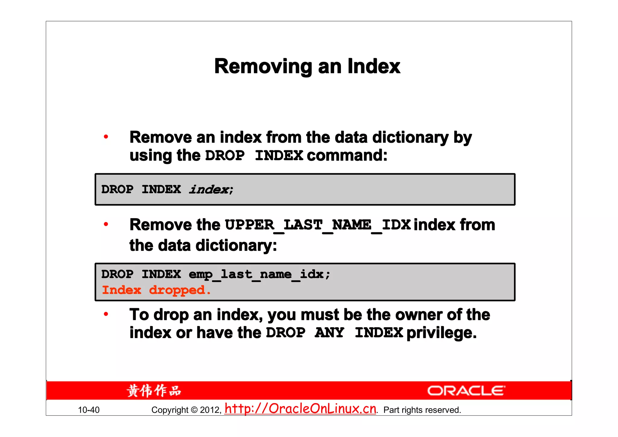 Removing an Index


        •   Remove an index from the data dictionary by
            using the DROP INDEX command:

        DROP INDEX index;

        •   Remove the UPPER_LAST_NAME_IDX index from
            the data dictionary:
        DROP INDEX emp_last_name_idx;
        Index dropped.
        •   To drop an index, you must be the owner of the
            index or have the DROP ANY INDEX privilege.



10-40         Copyright © 2012, http://OracleOnLinux.cn. Part rights reserved.
 