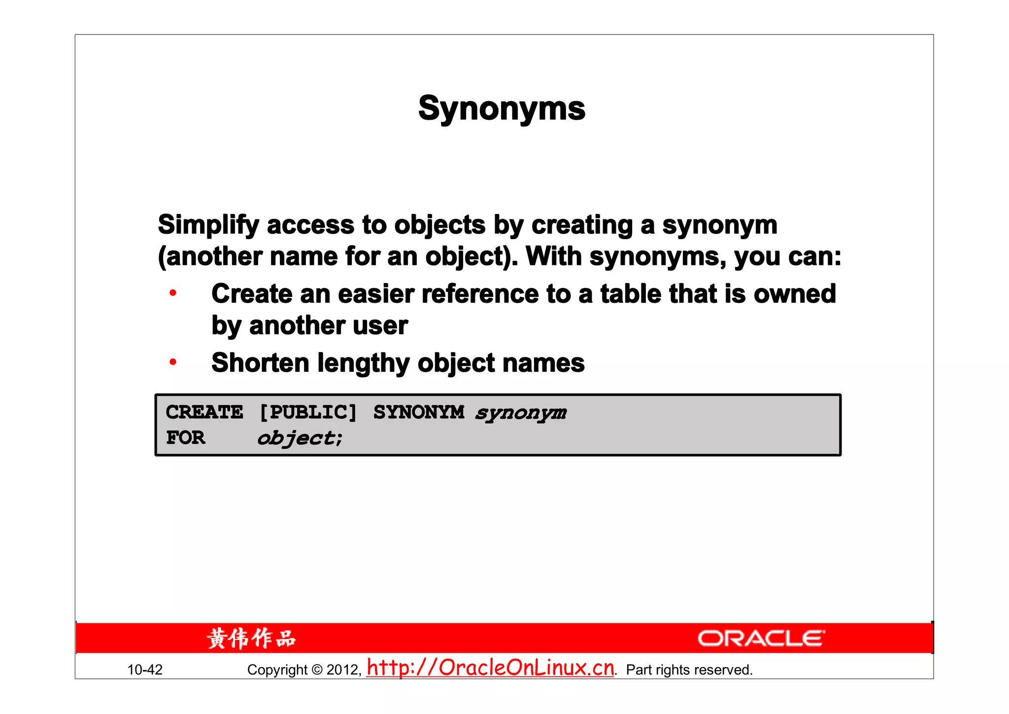 Synonyms


    Simplify access to objects by creating a synonym
    (another name for an object). With synonyms, you can:
     • Create an easier reference to a table that is owned
        by another user
     • Shorten lengthy object names
        CREATE [PUBLIC] SYNONYM synonym
        FOR    object;




10-42         Copyright © 2012, http://OracleOnLinux.cn. Part rights reserved.
 