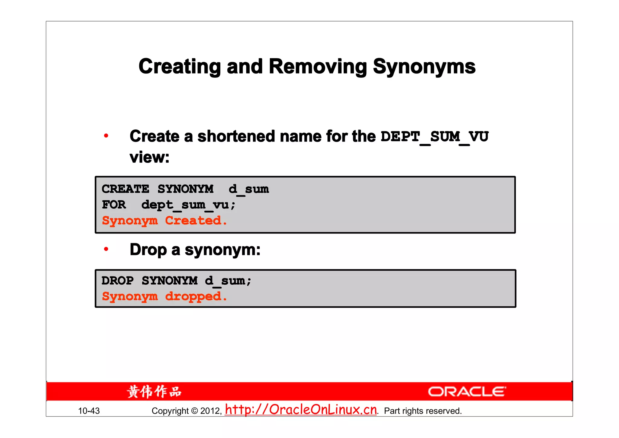 Creating and Removing Synonyms


        •   Create a shortened name for the DEPT_SUM_VU
            view:
        CREATE SYNONYM d_sum
        FOR dept_sum_vu;
        Synonym Created.

        •   Drop a synonym:
        DROP SYNONYM d_sum;
        Synonym dropped.




10-43         Copyright © 2012, http://OracleOnLinux.cn. Part rights reserved.
 