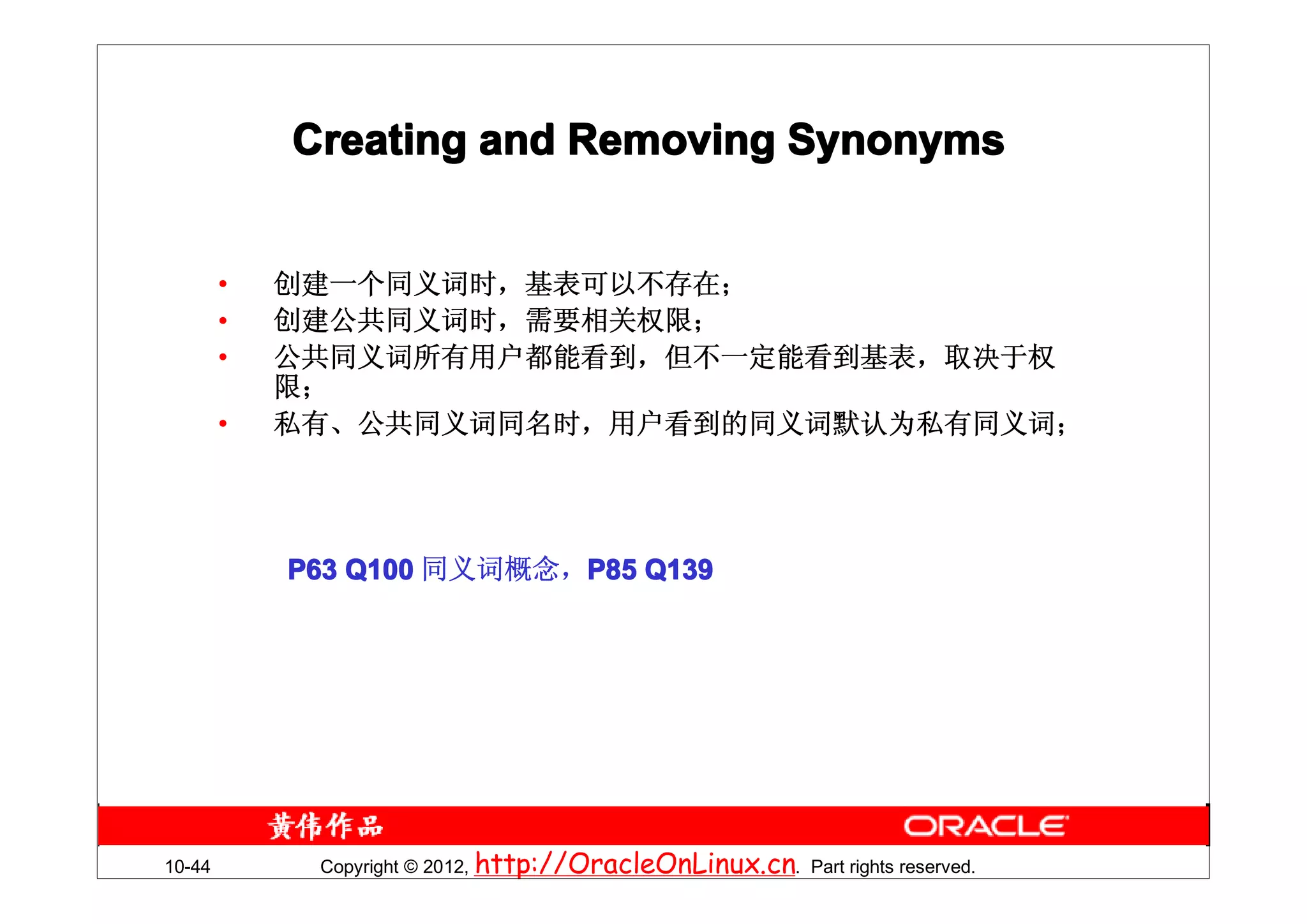Creating and Removing Synonyms


        •   创建一个同义词时，基表可以不存在；
        •   创建公共同义词时，需要相关权限；
        •   公共同义词所有用户都能看到，但不一定能看到基表，取决于权
            限；
        •   私有、公共同义词同名时，用户看到的同义词默认为私有同义词；




            P63 Q100 同义词概念，P85 Q139




10-44        Copyright © 2012, http://OracleOnLinux.cn. Part rights reserved.
 