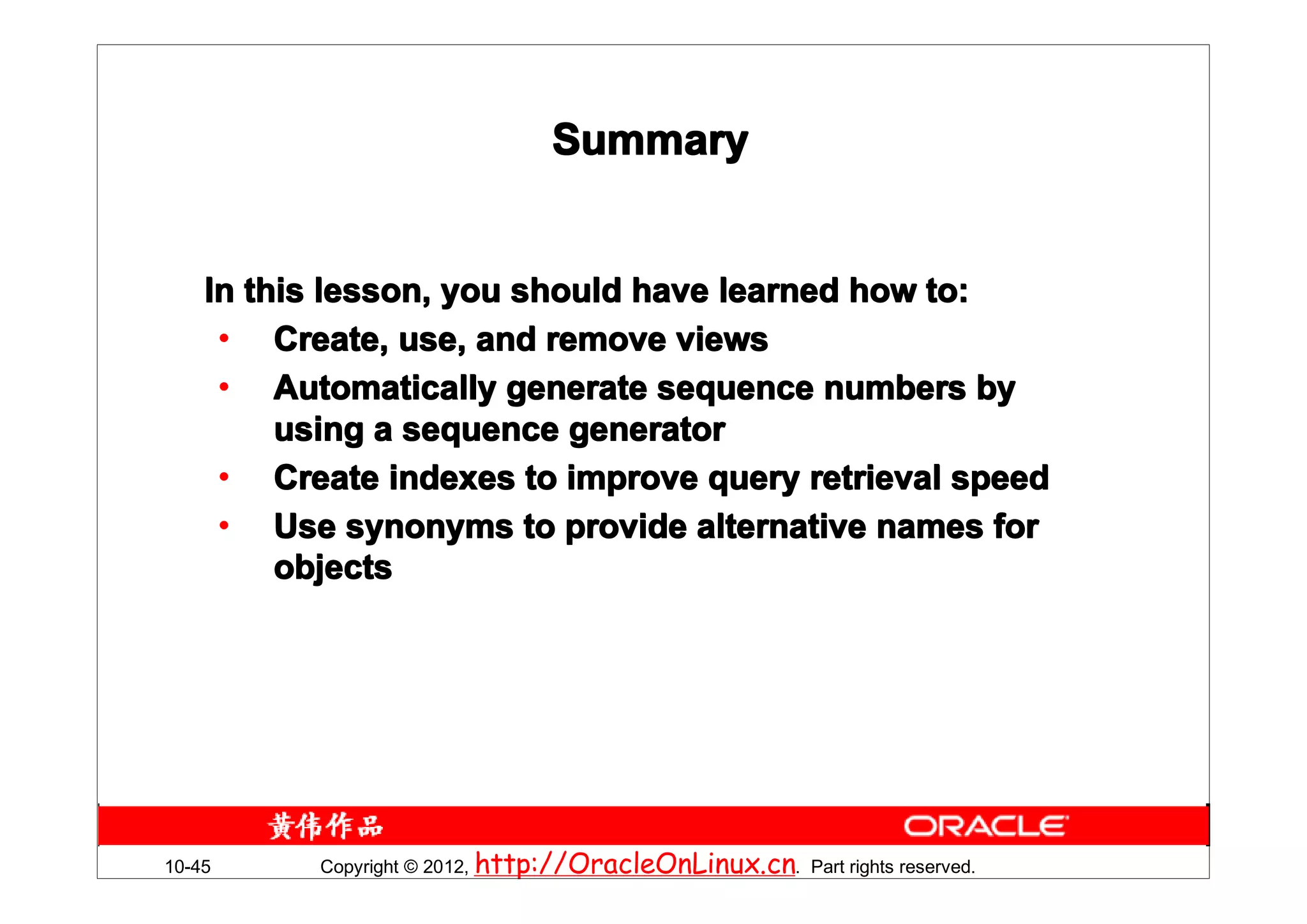 Summary


    In this lesson, you should have learned how to:
     • Create, use, and remove views
     • Automatically generate sequence numbers by
         using a sequence generator
     • Create indexes to improve query retrieval speed
     • Use synonyms to provide alternative names for
         objects




10-45     Copyright © 2012, http://OracleOnLinux.cn. Part rights reserved.
 