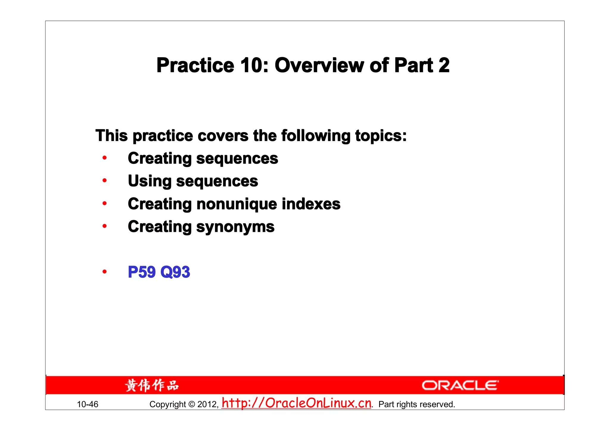 Practice 10: Overview of Part 2


    This practice covers the following topics:
     • Creating sequences
     • Using sequences
     • Creating nonunique indexes
     • Creating synonyms

        •   P59 Q93




10-46         Copyright © 2012, http://OracleOnLinux.cn. Part rights reserved.
 