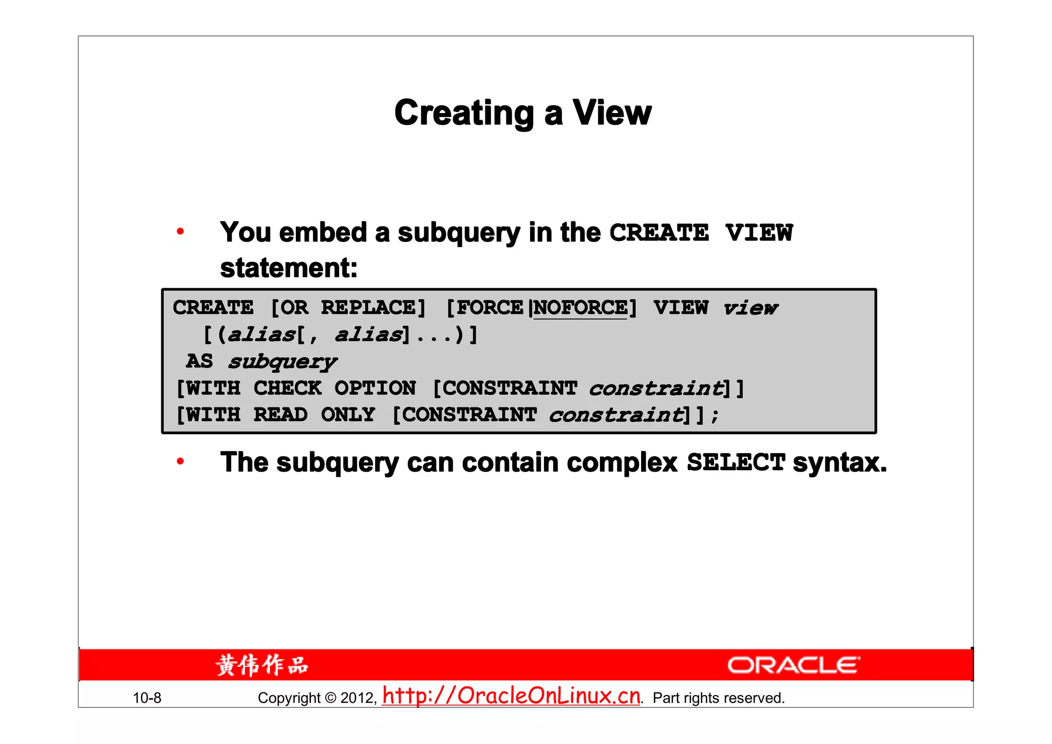 Creating a View


       •   You embed a subquery in the CREATE VIEW
           statement:
       CREATE [OR REPLACE] [FORCE|NOFORCE] VIEW view
                           [FORCE|NOFORCE
                                  NOFORCE]
         [(alias[, alias]...)]
        AS subquery
       [WITH CHECK OPTION [CONSTRAINT constraint]]
       [WITH READ ONLY [CONSTRAINT constraint]];

       •   The subquery can contain complex SELECT syntax.




10-8         Copyright © 2012, http://OracleOnLinux.cn. Part rights reserved.
 