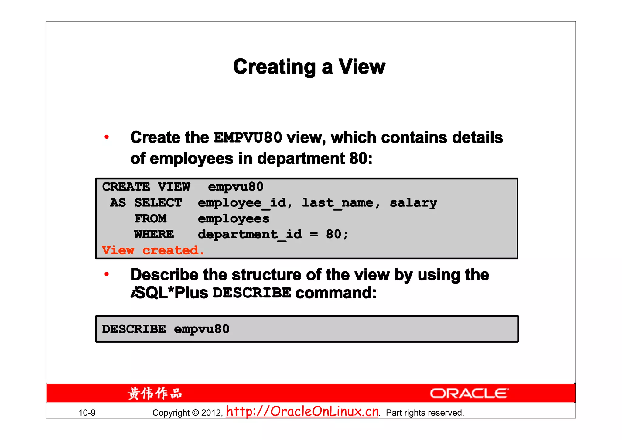 Creating a View


       •   Create the EMPVU80 view, which contains details
           of employees in department 80:
       CREATE VIEW empvu80
        AS SELECT employee_id, last_name, salary
           FROM    employees
           WHERE   department_id = 80;
       View created.
       •   Describe the structure of the view by using the
           iSQL*Plus DESCRIBE command:
            SQL*

       DESCRIBE empvu80




10-9         Copyright © 2012, http://OracleOnLinux.cn. Part rights reserved.
 