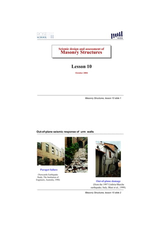 Seismic design and assessment of
                         Seismic design and assessment of
                              Masonry Structures
                              Masonry Structures

                                  Lesson 10
                                    October 2004




                                             Masonry Structures, lesson 10 slide 1




Out-of-plane seismic response of urm walls




    Parapet failure
 (Newcastle Earthquake
 Study, The Institution of
Engineers, Australia, 1990)
                                                        Out-of-plane damage
                                                     (from the 1997 Umbria-Marche
                                                   earthquake, Italy, Blasi et al., 1999).

                                             Masonry Structures, lesson 10 slide 2