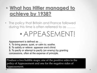 • What has Hitler managed to
  achieve by 1938?
• The policy that Britain and France followed
  during this time is often referred to as ……..

            • APPEASEMENT!
  Appeasement is defined as ….
  1. To bring peace, quiet, or calm to; soothe.
  2. To satisfy or relieve: appease one's thirst.
  3. To pacify or attempt to pacify (an enemy) by granting
  concessions, often at the expense of principle.

 Produce a two bubble maps: one of the positive sides to the
 policy of Appeasement and one for the negative sides of
 Appeasement.
 