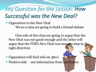 Key Question for the Lesson: How
Successful was the New Deal?
 Opposition to the New Deal
      We as a class are going to hold a formal debate

      One side of the class are going to argue that the
 New Deal was not good enough and the other will
 argue that the FDR’s New Deal was massive step in the
 right direction

 Opposition will find info on 380/1
 Positive side - use information from last lesson
 
