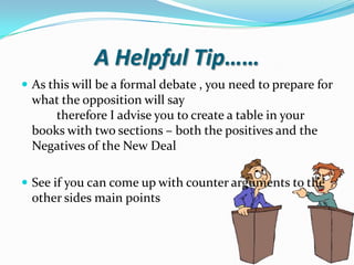 A Helpful Tip……
 As this will be a formal debate , you need to prepare for
  what the opposition will say
      therefore I advise you to create a table in your
  books with two sections – both the positives and the
  Negatives of the New Deal

 See if you can come up with counter arguments to the
  other sides main points
 