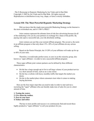 . The E-Bootcamp in Hypnotic Marketing by Joe Vitale and Jo Han Mok 
Copyright © 2003 by Joe Vitale and Jo Han Mok. All rights reserved. 
Reproduction or distribution in any way, shape, or form is strictly forbidden. 
Lesson #10: The Most Powerful Hypnotic Marketing Strategy 
Did you know that the single most powerful Marketing Strategy on the Internet is 
the most overlooked one, and it’s 100 % FREE? 
Joint ventures represent the ultimate form of risk-free advertising because do all 
of the marketing is for you by your partners in exchange for a share of the profits. By 
paying only upon a successful sale, you risk absolutely nothing. 
Joint ventures are just like your normal affiliate program. The caveat is, the norm 
in an affiliate program is that only about 15% -20% of your affiliates do any serious 
selling. 
Based on the Pareto Principle, the 15-20% of your affiliates will make up for up 
to 80% of your sales. 
Therefore, it would make perfect sense, to zero in on this minority group, also 
known as ‘super affiliates’, in order to run a successful affiliate program. 
These super affiliate joint venture partners can be defined by three different 
characteristics: 
• He/she has a large enough opt in list to sell large volume of your product/service 
in a short amount of time, such as an e-zine owner. 
• He/she has a website with heavy monthly traffic that targets the market you 
desire. 
• He/she in the market place whom consumers trust when it comes to making 
buying decisions. 
Here are the four major steps that you need to take in order to start and run a 
recruiting the "super" affiliates who can literally make tons of sales for you in a short 
amount of time. 
1. Testing the waters 
2. Give them the toolbox 
3. Zero in your laser 
4. Seduce and entice 
The key to more profits and success is to continuously find and recruit these 
highly productive "super affiliates" to sell your products for you. 
 
