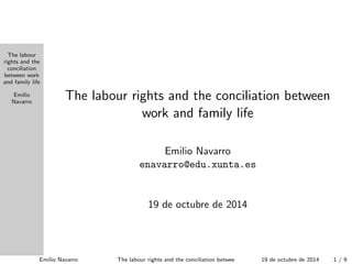 The labour 
rights and the 
conciliation 
between work 
and family life 
Emilio 
Navarro The labour rights and the conciliation between 
work and family life 
Emilio Navarro 
enavarro@edu.xunta.es 
24 de octubre de 2014 
Emilio Navarro The labour rights and the conciliation between work and24fadmeiloycltiufebre de 2014 1 / 9 
 