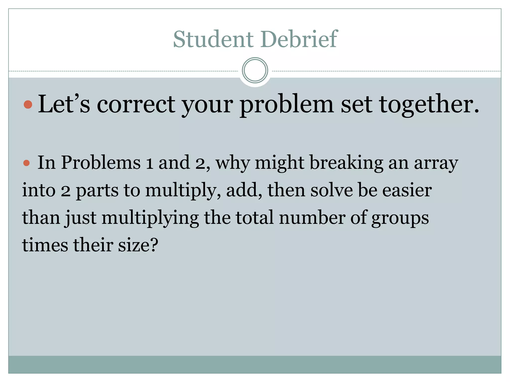 Student Debrief
 Let’s correct your problem set together.
 In Problems 1 and 2, why might breaking an array
into 2 parts to multiply, add, then solve be easier
than just multiplying the total number of groups
times their size?
 
