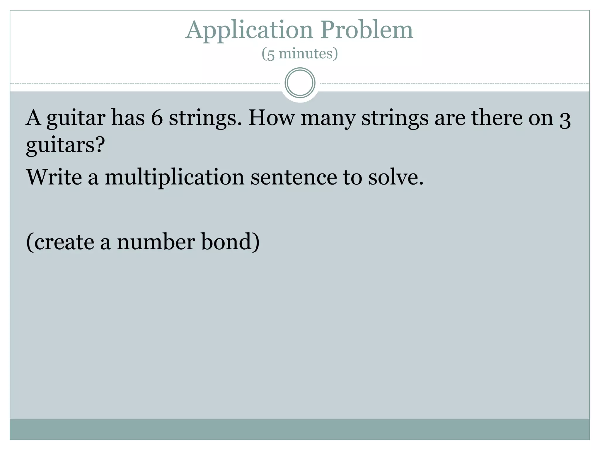 Application Problem
(5 minutes)
A guitar has 6 strings. How many strings are there on 3
guitars?
Write a multiplication sentence to solve.
(create a number bond)
 