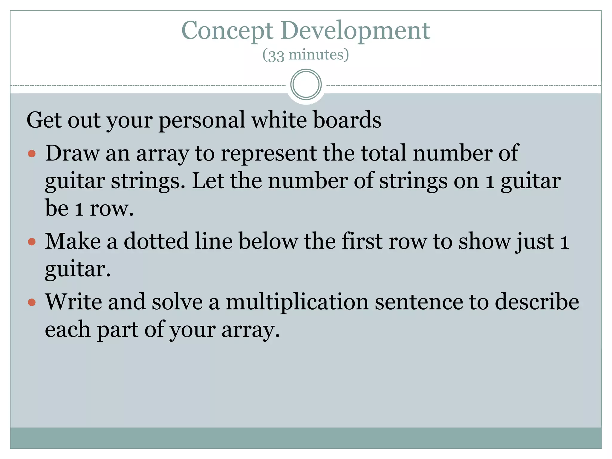 Concept Development
(33 minutes)
Get out your personal white boards
 Draw an array to represent the total number of
guitar strings. Let the number of strings on 1 guitar
be 1 row.
 Make a dotted line below the first row to show just 1
guitar.
 Write and solve a multiplication sentence to describe
each part of your array.
 