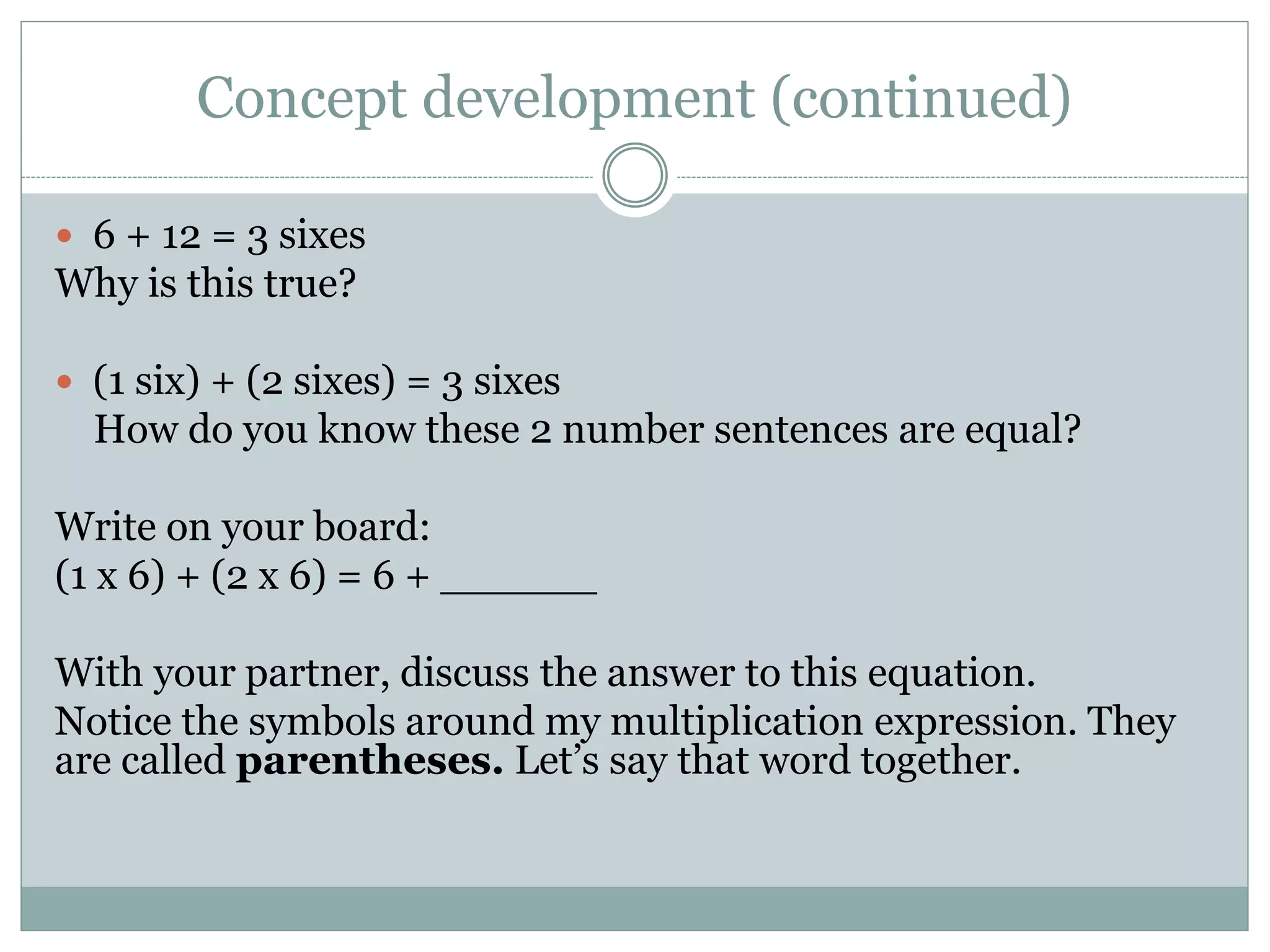 Concept development (continued)
 6 + 12 = 3 sixes
Why is this true?
 (1 six) + (2 sixes) = 3 sixes
How do you know these 2 number sentences are equal?
Write on your board:
(1 x 6) + (2 x 6) = 6 + ______
With your partner, discuss the answer to this equation.
Notice the symbols around my multiplication expression. They
are called parentheses. Let’s say that word together.
 