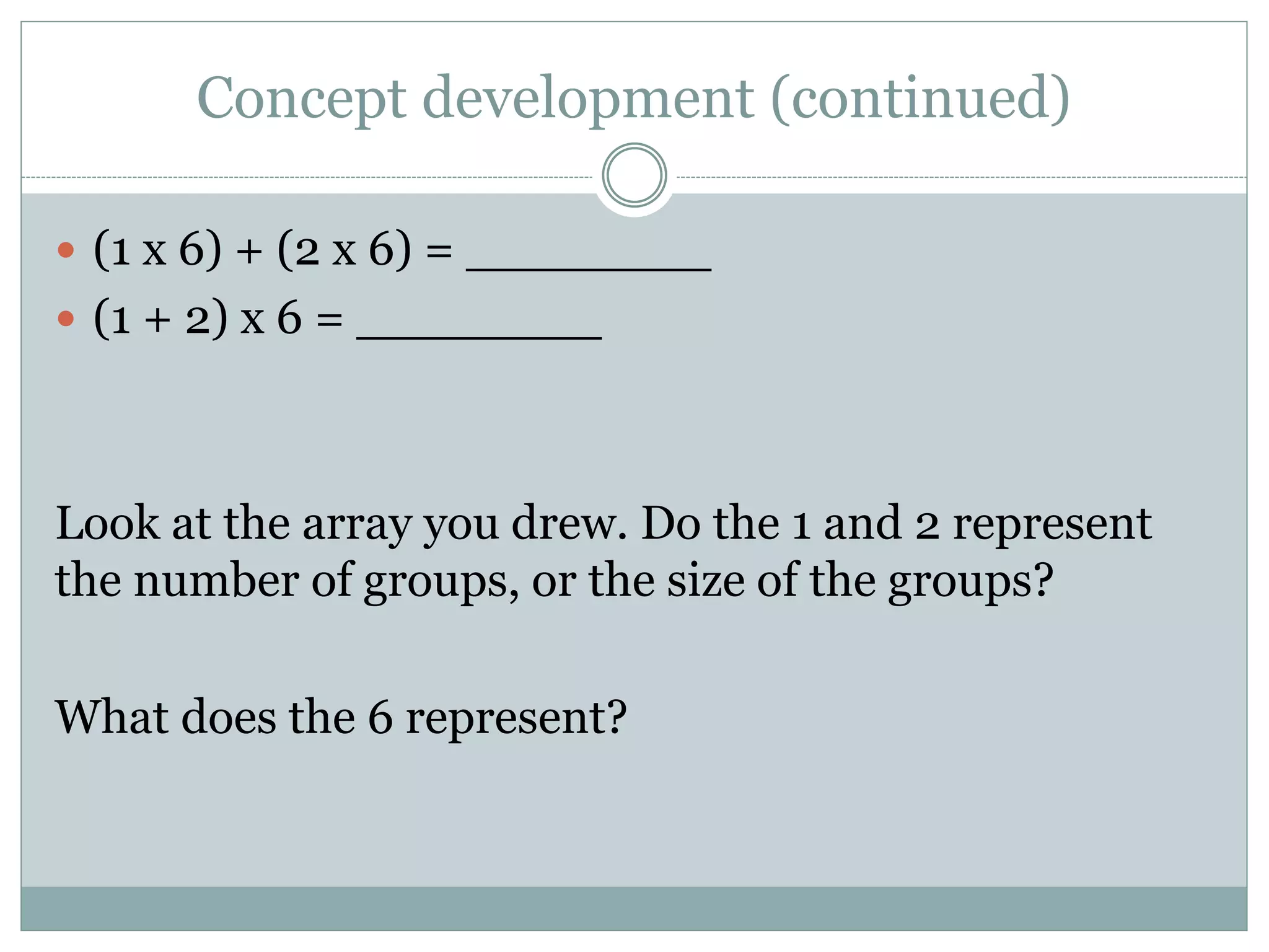 Concept development (continued)
 (1 x 6) + (2 x 6) = ________
 (1 + 2) x 6 = ________
Look at the array you drew. Do the 1 and 2 represent
the number of groups, or the size of the groups?
What does the 6 represent?
 