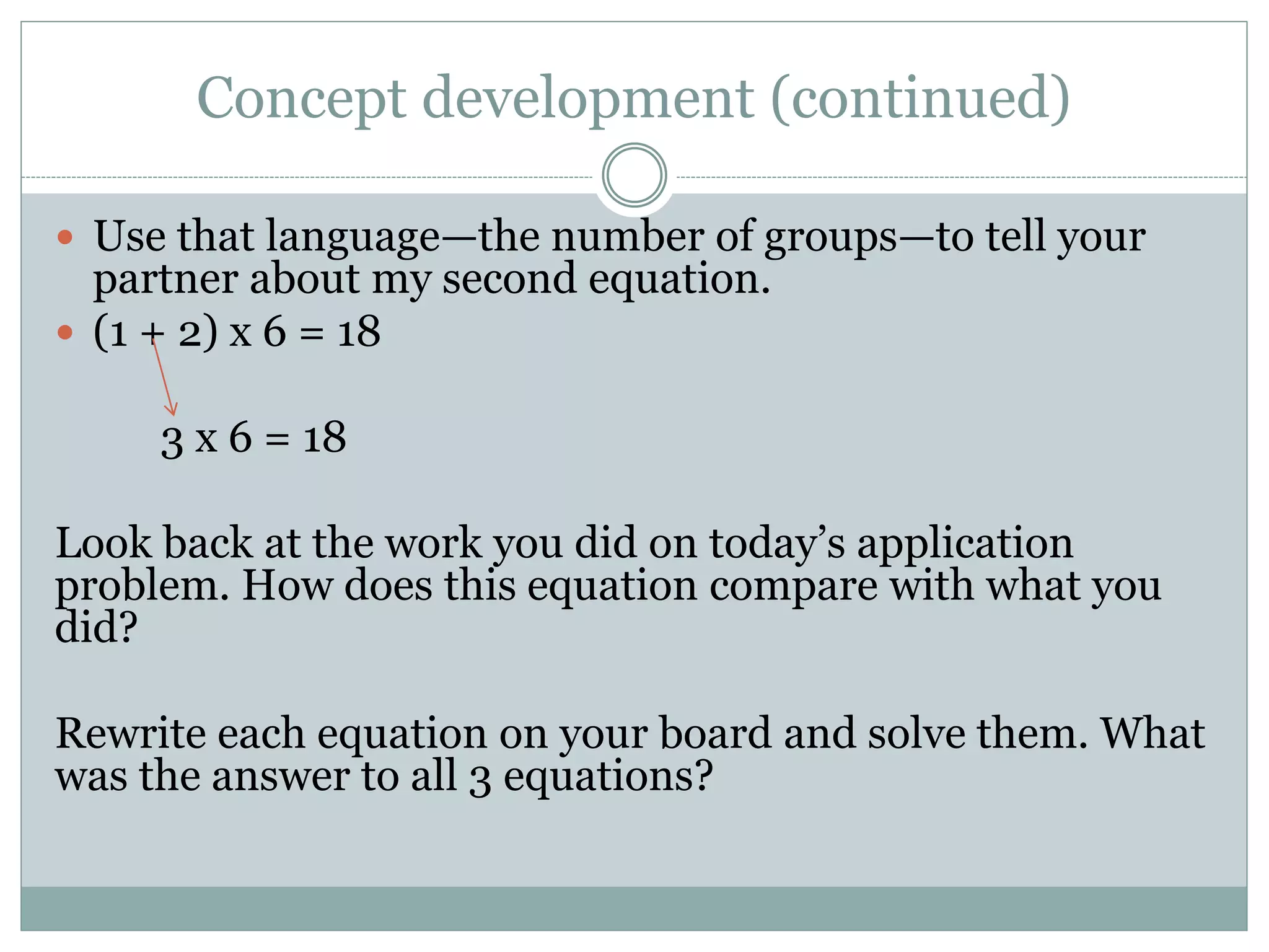 Concept development (continued)
 Use that language—the number of groups—to tell your
partner about my second equation.
 (1 + 2) x 6 = 18
3 x 6 = 18
Look back at the work you did on today’s application
problem. How does this equation compare with what you
did?
Rewrite each equation on your board and solve them. What
was the answer to all 3 equations?
 