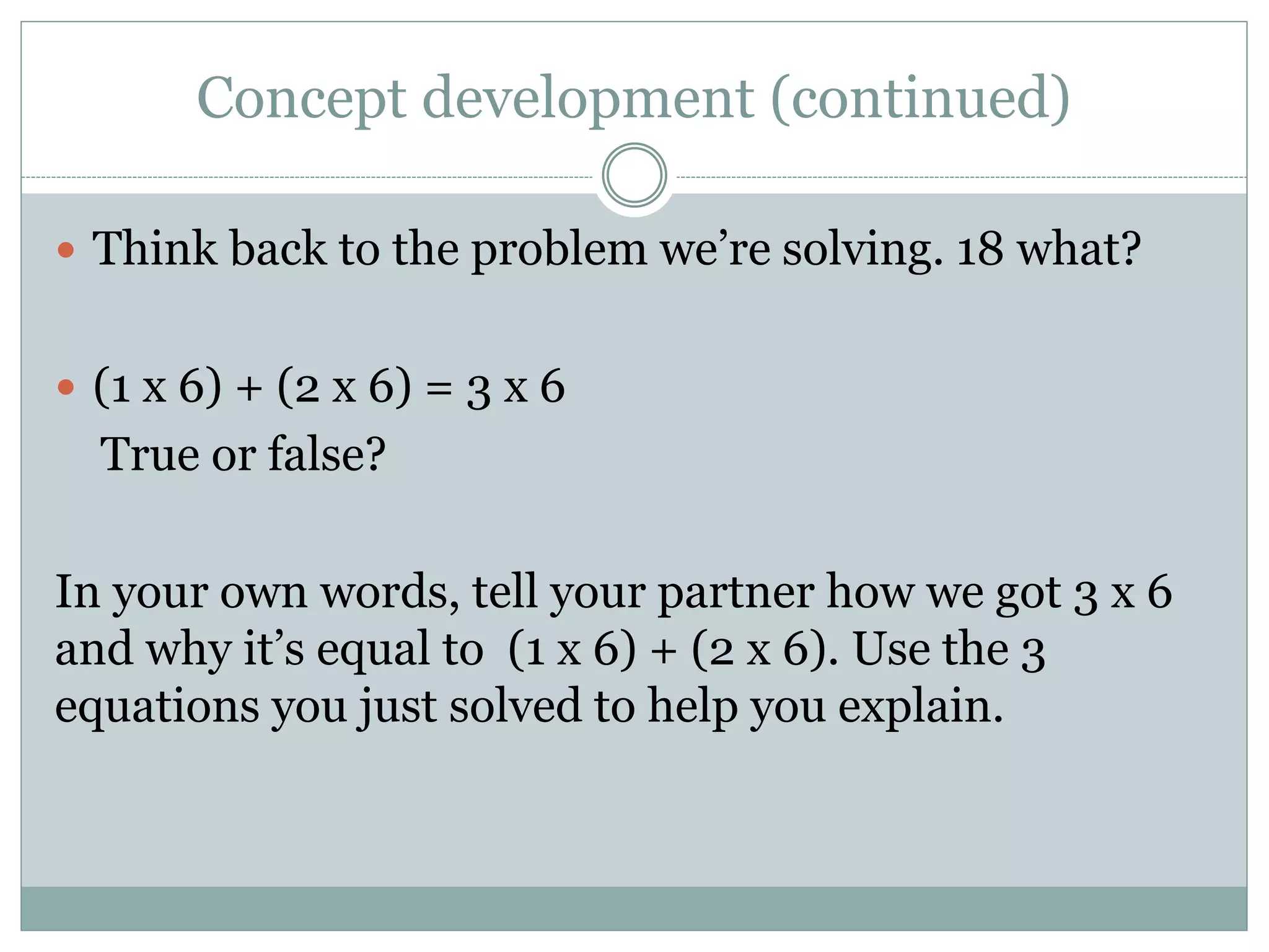 Concept development (continued)
 Think back to the problem we’re solving. 18 what?
 (1 x 6) + (2 x 6) = 3 x 6
True or false?
In your own words, tell your partner how we got 3 x 6
and why it’s equal to (1 x 6) + (2 x 6). Use the 3
equations you just solved to help you explain.
 