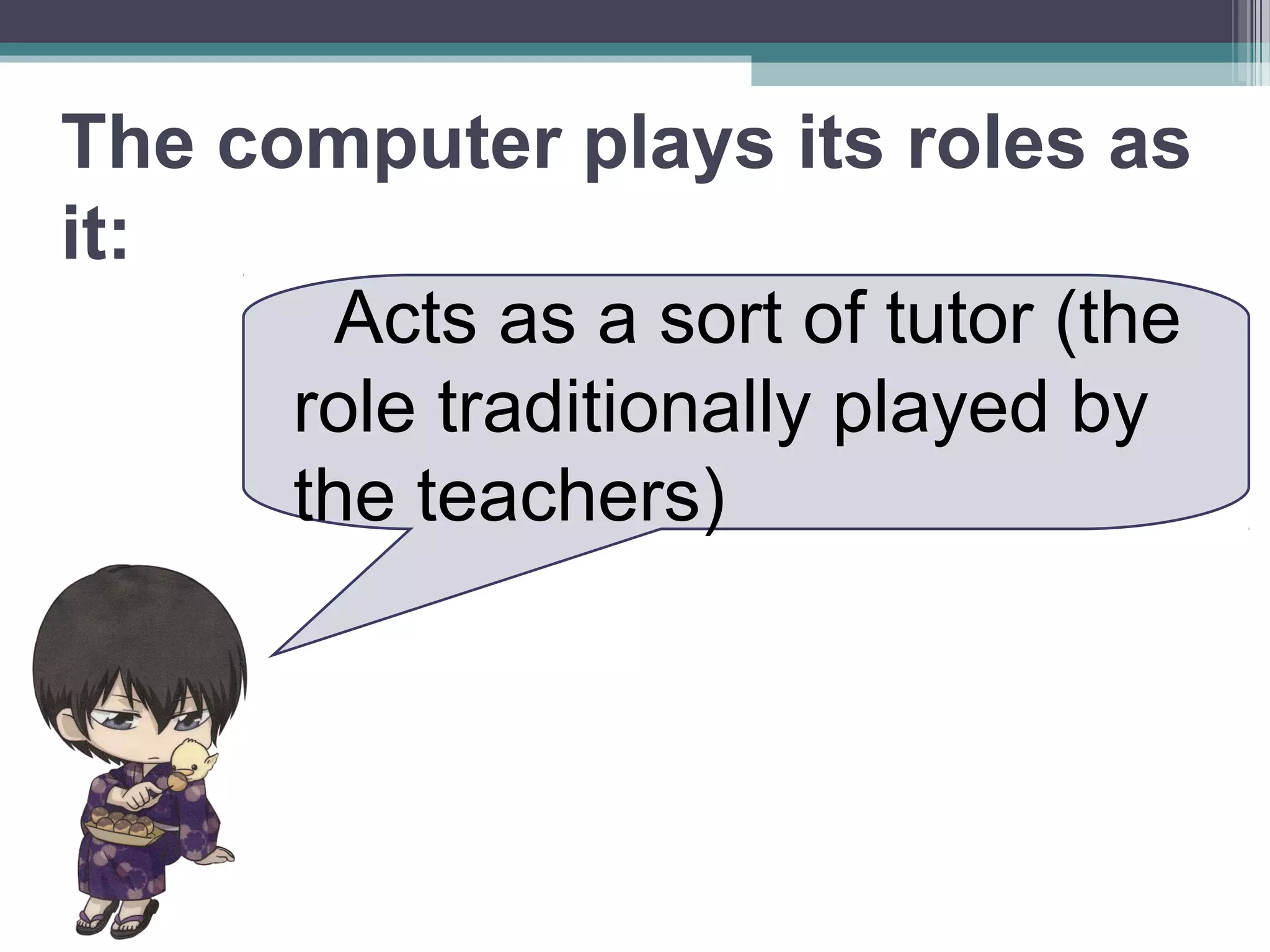 The computer plays its roles as
it:
Acts as a sort of tutor (the
role traditionally played by
the teachers)
 
