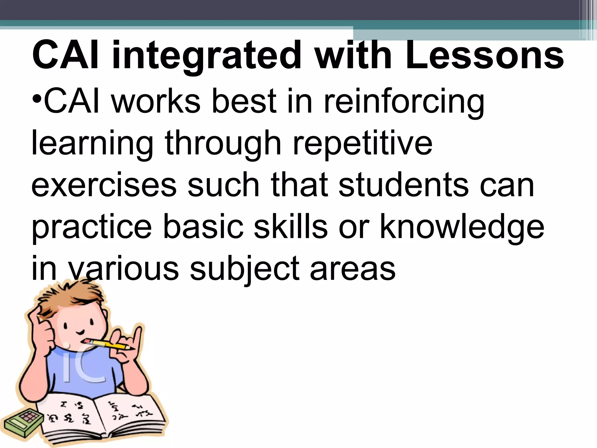•CAI works best in reinforcing
learning through repetitive
exercises such that students can
practice basic skills or knowledge
in various subject areas
CAI integrated with Lessons
 